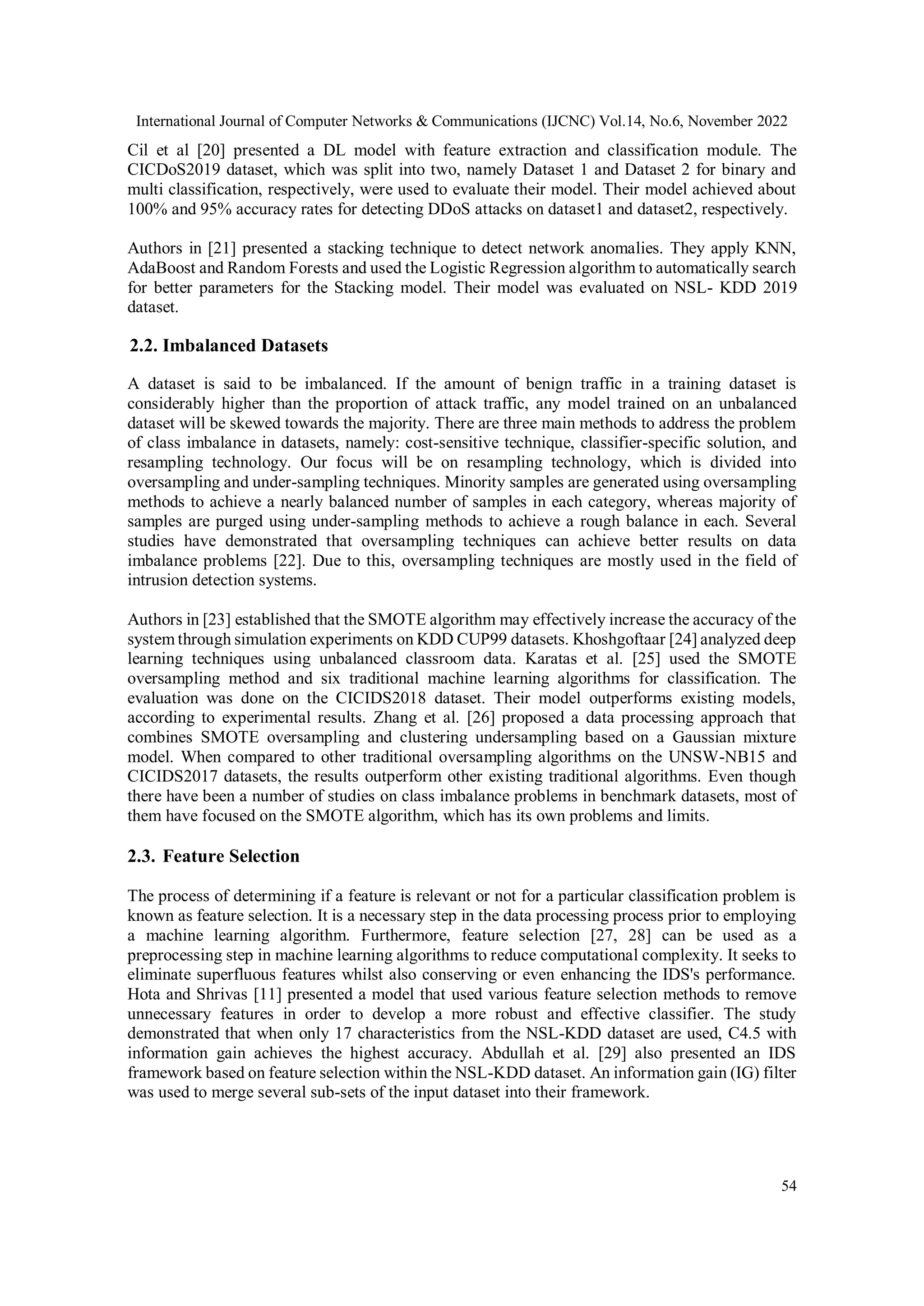International Journal of Computer Networks & Communications (IJCNC) Vol.14, No.6, November 2022
54
Cil et al [20] presented a DL model with feature extraction and classification module. The
CICDoS2019 dataset, which was split into two, namely Dataset 1 and Dataset 2 for binary and
multi classification, respectively, were used to evaluate their model. Their model achieved about
100% and 95% accuracy rates for detecting DDoS attacks on dataset1 and dataset2, respectively.
Authors in [21] presented a stacking technique to detect network anomalies. They apply KNN,
AdaBoost and Random Forests and used the Logistic Regression algorithm to automatically search
for better parameters for the Stacking model. Their model was evaluated on NSL- KDD 2019
dataset.
2.2. Imbalanced Datasets
A dataset is said to be imbalanced. If the amount of benign traffic in a training dataset is
considerably higher than the proportion of attack traffic, any model trained on an unbalanced
dataset will be skewed towards the majority. There are three main methods to address the problem
of class imbalance in datasets, namely: cost-sensitive technique, classifier-specific solution, and
resampling technology. Our focus will be on resampling technology, which is divided into
oversampling and under-sampling techniques. Minority samples are generated using oversampling
methods to achieve a nearly balanced number of samples in each category, whereas majority of
samples are purged using under-sampling methods to achieve a rough balance in each. Several
studies have demonstrated that oversampling techniques can achieve better results on data
imbalance problems [22]. Due to this, oversampling techniques are mostly used in the field of
intrusion detection systems.
Authors in [23] established that the SMOTE algorithm may effectively increase the accuracy of the
system through simulation experiments on KDD CUP99 datasets. Khoshgoftaar [24] analyzed deep
learning techniques using unbalanced classroom data. Karatas et al. [25] used the SMOTE
oversampling method and six traditional machine learning algorithms for classification. The
evaluation was done on the CICIDS2018 dataset. Their model outperforms existing models,
according to experimental results. Zhang et al. [26] proposed a data processing approach that
combines SMOTE oversampling and clustering undersampling based on a Gaussian mixture
model. When compared to other traditional oversampling algorithms on the UNSW-NB15 and
CICIDS2017 datasets, the results outperform other existing traditional algorithms. Even though
there have been a number of studies on class imbalance problems in benchmark datasets, most of
them have focused on the SMOTE algorithm, which has its own problems and limits.
2.3. Feature Selection
The process of determining if a feature is relevant or not for a particular classification problem is
known as feature selection. It is a necessary step in the data processing process prior to employing
a machine learning algorithm. Furthermore, feature selection [27, 28] can be used as a
preprocessing step in machine learning algorithms to reduce computational complexity. It seeks to
eliminate superfluous features whilst also conserving or even enhancing the IDS's performance.
Hota and Shrivas [11] presented a model that used various feature selection methods to remove
unnecessary features in order to develop a more robust and effective classifier. The study
demonstrated that when only 17 characteristics from the NSL-KDD dataset are used, C4.5 with
information gain achieves the highest accuracy. Abdullah et al. [29] also presented an IDS
framework based on feature selection within the NSL-KDD dataset. An information gain (IG) filter
was used to merge several sub-sets of the input dataset into their framework.
 