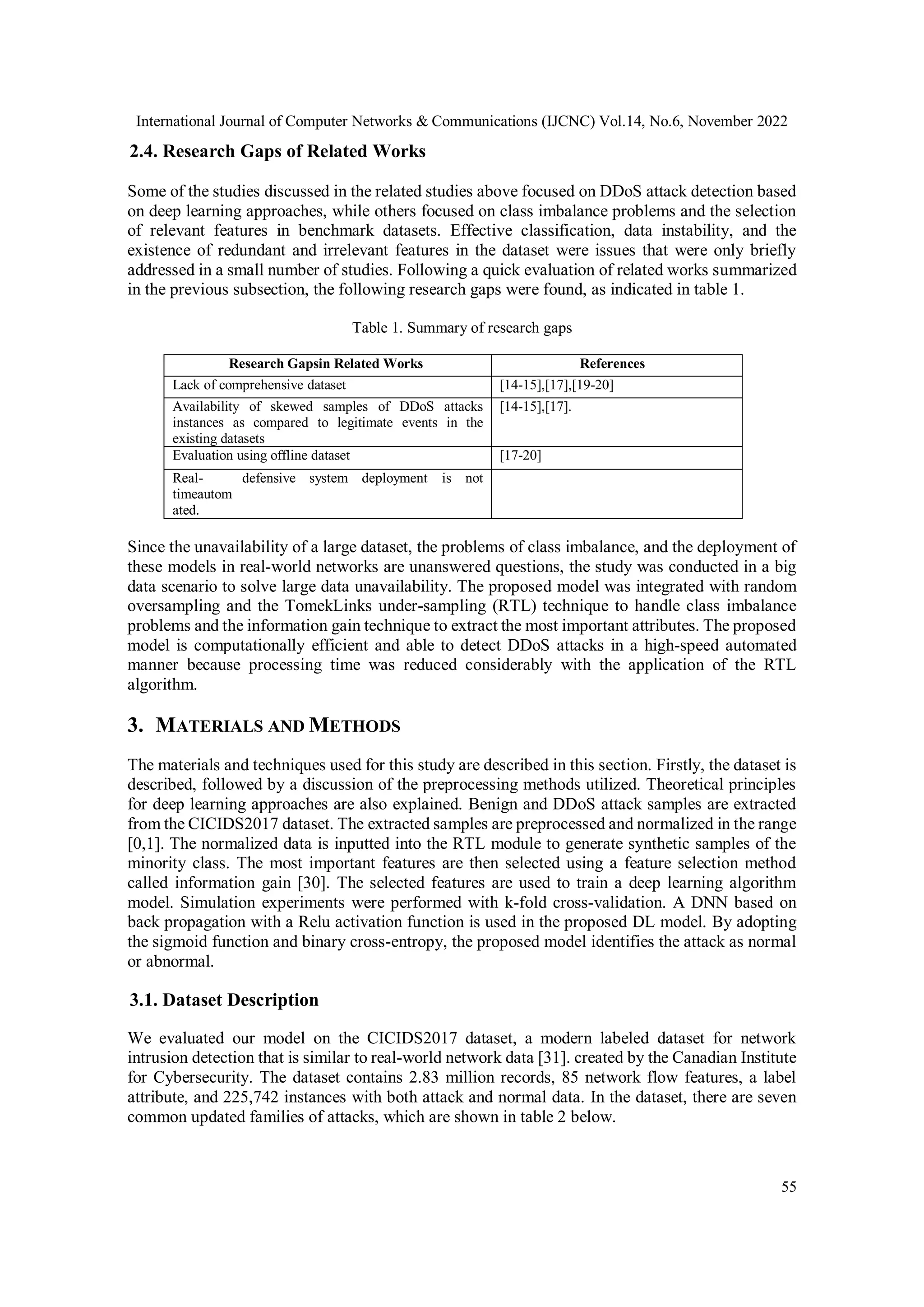 International Journal of Computer Networks & Communications (IJCNC) Vol.14, No.6, November 2022
55
2.4. Research Gaps of Related Works
Some of the studies discussed in the related studies above focused on DDoS attack detection based
on deep learning approaches, while others focused on class imbalance problems and the selection
of relevant features in benchmark datasets. Effective classification, data instability, and the
existence of redundant and irrelevant features in the dataset were issues that were only briefly
addressed in a small number of studies. Following a quick evaluation of related works summarized
in the previous subsection, the following research gaps were found, as indicated in table 1.
Table 1. Summary of research gaps
Research Gapsin Related Works References
Lack of comprehensive dataset [14-15],[17],[19-20]
Availability of skewed samples of DDoS attacks
instances as compared to legitimate events in the
existing datasets
[14-15],[17].
Evaluation using offline dataset [17-20]
Real-
timeautom
ated.
defensive system deployment is not
Since the unavailability of a large dataset, the problems of class imbalance, and the deployment of
these models in real-world networks are unanswered questions, the study was conducted in a big
data scenario to solve large data unavailability. The proposed model was integrated with random
oversampling and the TomekLinks under-sampling (RTL) technique to handle class imbalance
problems and the information gain technique to extract the most important attributes. The proposed
model is computationally efficient and able to detect DDoS attacks in a high-speed automated
manner because processing time was reduced considerably with the application of the RTL
algorithm.
3. MATERIALS AND METHODS
The materials and techniques used for this study are described in this section. Firstly, the dataset is
described, followed by a discussion of the preprocessing methods utilized. Theoretical principles
for deep learning approaches are also explained. Benign and DDoS attack samples are extracted
from the CICIDS2017 dataset. The extracted samples are preprocessed and normalized in the range
[0,1]. The normalized data is inputted into the RTL module to generate synthetic samples of the
minority class. The most important features are then selected using a feature selection method
called information gain [30]. The selected features are used to train a deep learning algorithm
model. Simulation experiments were performed with k-fold cross-validation. A DNN based on
back propagation with a Relu activation function is used in the proposed DL model. By adopting
the sigmoid function and binary cross-entropy, the proposed model identifies the attack as normal
or abnormal.
3.1. Dataset Description
We evaluated our model on the CICIDS2017 dataset, a modern labeled dataset for network
intrusion detection that is similar to real-world network data [31]. created by the Canadian Institute
for Cybersecurity. The dataset contains 2.83 million records, 85 network flow features, a label
attribute, and 225,742 instances with both attack and normal data. In the dataset, there are seven
common updated families of attacks, which are shown in table 2 below.
 