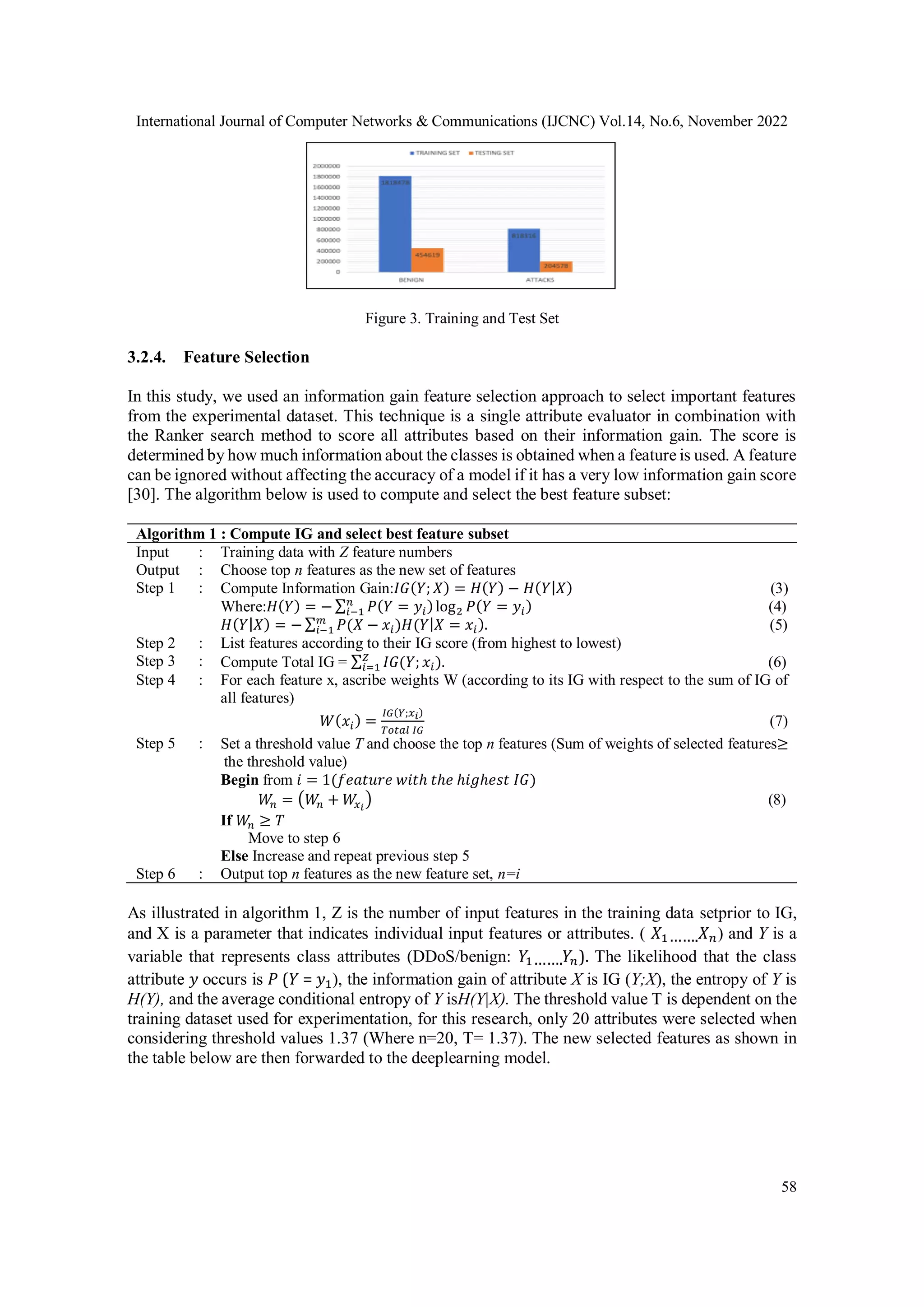 International Journal of Computer Networks & Communications (IJCNC) Vol.14, No.6, November 2022
58
Figure 3. Training and Test Set
3.2.4. Feature Selection
In this study, we used an information gain feature selection approach to select important features
from the experimental dataset. This technique is a single attribute evaluator in combination with
the Ranker search method to score all attributes based on their information gain. The score is
determined by how much information about the classes is obtained when a feature is used. A feature
can be ignored without affecting the accuracy of a model if it has a very low information gain score
[30]. The algorithm below is used to compute and select the best feature subset:
Algorithm 1 : Compute IG and select best feature subset
Input : Training data with Z feature numbers
Output : Choose top n features as the new set of features
Step 1 : Compute Information Gain:𝐼𝐺(𝑌; 𝑋) = 𝐻(𝑌) − 𝐻(𝑌|𝑋) (3)
Where:𝐻(𝑌) = − ∑ 𝑃(𝑌 = 𝑦𝑖)log2 𝑃(𝑌 = 𝑦𝑖)
𝑛
𝑖−1 (4)
𝐻(𝑌|𝑋) = − ∑ 𝑃(𝑋 − 𝑥𝑖
𝑚
𝑖−1 )𝐻(𝑌|𝑋 = 𝑥𝑖). (5)
Step 2 : List features according to their IG score (from highest to lowest)
Step 3 : Compute Total IG = ∑ 𝐼𝐺(𝑌; 𝑥𝑖
𝑍
𝑖=1 ). (6)
Step 4 : For each feature x, ascribe weights W (according to its IG with respect to the sum of IG of
all features)
𝑊(𝑥𝑖) =
𝐼𝐺(𝑌;𝑥𝑖)
𝑇𝑜𝑡𝑎𝑙 𝐼𝐺
(7)
Step 5 : Set a threshold value T and choose the top n features (Sum of weights of selected features≥
the threshold value)
Begin from 𝑖 = 1(𝑓𝑒𝑎𝑡𝑢𝑟𝑒 𝑤𝑖𝑡ℎ 𝑡ℎ𝑒 ℎ𝑖𝑔ℎ𝑒𝑠𝑡 𝐼𝐺)
𝑊
𝑛 = (𝑊
𝑛 + 𝑊
𝑥𝑖
) (8)
If 𝑊
𝑛 ≥ 𝑇
Move to step 6
Else Increase and repeat previous step 5
Step 6 : Output top n features as the new feature set, n=i
As illustrated in algorithm 1, Z is the number of input features in the training data setprior to IG,
and X is a parameter that indicates individual input features or attributes. ( 𝑋1…….𝑋𝑛) and Y is a
variable that represents class attributes (DDoS/benign: 𝑌1…….𝑌𝑛). The likelihood that the class
attribute 𝑦 occurs is 𝑃 (𝑌 = 𝑦1), the information gain of attribute X is IG (Y;X), the entropy of Y is
H(Y), and the average conditional entropy of Y isH(Y|X). The threshold value T is dependent on the
training dataset used for experimentation, for this research, only 20 attributes were selected when
considering threshold values 1.37 (Where n=20, T= 1.37). The new selected features as shown in
the table below are then forwarded to the deeplearning model.
 