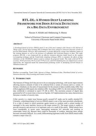International Journal of Computer Networks & Communications (IJCNC) Vol.14, No.6, November 2022
DOI: 10.5121/ijcnc.2022.14604 51
RTL-DL: A HYBRID DEEP LEARNING
FRAMEWORK FOR DDOS ATTACK DETECTION
IN A BIG DATA ENVIRONMENT
Hassan A Afolabi and Abdurazzag A Aburas
1
School of Electrical, Electronic and Computer Engineering,
University of Kwazulu-Natal South Africa
ABSTRACT
A distributed denial of service (DDoS) attack is one of the most common cyber threats to the Internet of
Things (IoT). Several deep learning (DL) techniques have been utilized in intrusion detection systems to
prevent DDoS attacks. However, their performance is greatly affected by a large class imbalance nature of
the training datasets as well as the presence of redundant and irrelevant features in them. This study
proposes RTL-DL, a new framework for an effective intrusion detection model based on the random
oversampling technique and the Tomek-Links sampling technique (RTL), to minimize the effects of data
imbalance in the CICIDS2017 dataset used to evaluate the proposed model. This study achieved 98.3%
accuracy, 98.8% precision, 98.3% recall, 97.8% f-score, and 4.6% hamming loss. In comparison to current
approaches, the suggested model has demonstrated promising results in identifying network threats in
imbalanced data sets.
KEYWORDS
Random oversampling, Tomek Links, Internet of things, Imbalanced data, Distributed denial of service,
Intrusion detection, Deep Learning and Feature extraction.
1. INTRODUCTION
The Internet of Things (IoT) has proven to be an emerging technology, with recent improvements
allowing massive amounts of data to be collected from a variety of sources and in a variety of
formats. Zettabytes are the units of measurement for the amount of data available today (ZB). One
trillion gigabytes (GB) equals one zettabyte (ZB). According to IDC [1], the total amount of digital
data worldwide is estimated to reach 175 ZB in 2025. The enormous amount of digital data
generated by IoT in recent times is known as big data. IoT implementation has many characteristics
that pose a number of security risks.
Cyber security is a major issue because poorly secured IoT nodes can be readily attacked [2].
Currently, a distributed denial of service (DDoS) attack is one of the most prevalent cyberthreats.
It is a type of attack in which numerous agents known as zombies send a certain number of
messages to the same machine, known as the target system [3]. The target system is unable to
provide resources and services to its legitimate users as a result of the attack. DDoS attacks have
risen considerably in recent years, interrupting numerous IoT networks and resulting in
catastrophic losses [4]. Because there could be thousands of zombies, detecting these attacks
becomes extremely difficult. As a result, differentiating legitimate traffic from DDoS attack traffic
remains a major issue [5].
 