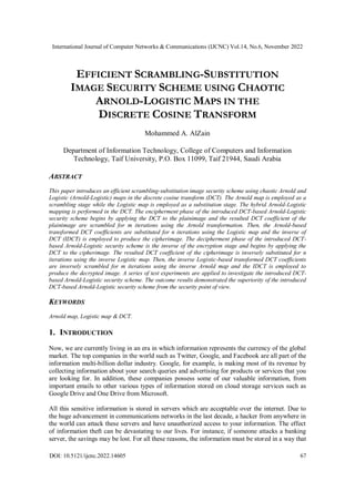 International Journal of Computer Networks & Communications (IJCNC) Vol.14, No.6, November 2022
DOI: 10.5121/ijcnc.2022.14605 67
EFFICIENT SCRAMBLING-SUBSTITUTION
IMAGE SECURITY SCHEME USING CHAOTIC
ARNOLD-LOGISTIC MAPS IN THE
DISCRETE COSINE TRANSFORM
Mohammed A. AlZain
Department of Information Technology, College of Computers and Information
Technology, Taif University, P.O. Box 11099, Taif 21944, Saudi Arabia
ABSTRACT
This paper introduces an efficient scrambling-substitution image security scheme using chaotic Arnold and
Logistic (Arnold-Logistic) maps in the discrete cosine transform (DCT). The Arnold map is employed as a
scrambling stage while the Logistic map is employed as a substitution stage. The hybrid Arnold-Logistic
mapping is performed in the DCT. The encipherment phase of the introduced DCT-based Arnold-Logistic
security scheme begins by applying the DCT to the plainimage and the resulted DCT coefficient of the
plainimage are scrambled for m iterations using the Arnold transformation. Then, the Arnold-based
transformed DCT coefficients are substituted for n iterations using the Logistic map and the inverse of
DCT (IDCT) is employed to produce the cipherimage. The decipherment phase of the introduced DCT-
based Arnold-Logistic security scheme is the inverse of the encryption stage and begins by applying the
DCT to the cipherimage. The resulted DCT coefficient of the cipherimage is inversely substituted for n
iterations using the inverse Logistic map. Then, the inverse Logistic-based transformed DCT coefficients
are inversely scrambled for m iterations using the inverse Arnold map and the IDCT is employed to
produce the decrypted image. A series of test experiments are applied to investigate the introduced DCT-
based Arnold-Logistic security scheme. The outcome results demonstrated the superiority of the introduced
DCT-based Arnold-Logistic security scheme from the security point of view.
KEYWORDS
Arnold map, Logistic map & DCT.
1. INTRODUCTION
Now, we are currently living in an era in which information represents the currency of the global
market. The top companies in the world such as Twitter, Google, and Facebook are all part of the
information multi-billion dollar industry. Google, for example, is making most of its revenue by
collecting information about your search queries and advertising for products or services that you
are looking for. In addition, these companies possess some of our valuable information, from
important emails to other various types of information stored on cloud storage services such as
Google Drive and One Drive from Microsoft.
All this sensitive information is stored in servers which are acceptable over the internet. Due to
the huge advancement in communications networks in the last decade, a hacker from anywhere in
the world can attack these servers and have unauthorized access to your information. The effect
of information theft can be devastating to our lives. For instance, if someone attacks a banking
server, the savings may be lost. For all these reasons, the information must be stored in a way that
 