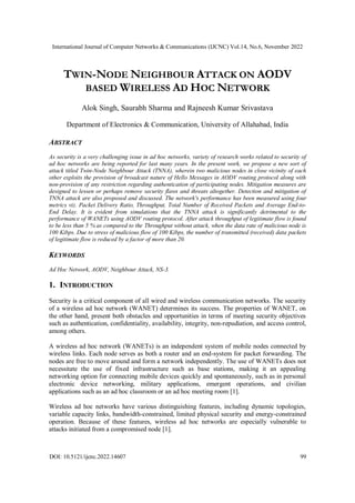 International Journal of Computer Networks & Communications (IJCNC) Vol.14, No.6, November 2022
DOI: 10.5121/ijcnc.2022.14607 99
TWIN-NODE NEIGHBOUR ATTACK ON AODV
BASED WIRELESS AD HOC NETWORK
Alok Singh, Saurabh Sharma and Rajneesh Kumar Srivastava
Department of Electronics & Communication, University of Allahabad, India
ABSTRACT
As security is a very challenging issue in ad hoc networks, variety of research works related to security of
ad hoc networks are being reported for last many years. In the present work, we propose a new sort of
attack titled Twin-Node Neighbour Attack (TNNA), wherein two malicious nodes in close vicinity of each
other exploits the provision of broadcast nature of Hello Messages in AODV routing protocol along with
non-provision of any restriction regarding authentication of participating nodes. Mitigation measures are
designed to lessen or perhaps remove security flaws and threats altogether. Detection and mitigation of
TNNA attack are also proposed and discussed. The network's performance has been measured using four
metrics viz. Packet Delivery Ratio, Throughput, Total Number of Received Packets and Average End-to-
End Delay. It is evident from simulations that the TNNA attack is significantly detrimental to the
performance of WANETs using AODV routing protocol. After attack throughput of legitimate flow is found
to be less than 5 % as compared to the Throughput without attack, when the data rate of malicious node is
100 Kibps. Due to stress of malicious flow of 100 Kibps, the number of transmitted (received) data packets
of legitimate flow is reduced by a factor of more than 20.
KEYWORDS
Ad Hoc Network, AODV, Neighbour Attack, NS-3.
1. INTRODUCTION
Security is a critical component of all wired and wireless communication networks. The security
of a wireless ad hoc network (WANET) determines its success. The properties of WANET, on
the other hand, present both obstacles and opportunities in terms of meeting security objectives
such as authentication, confidentiality, availability, integrity, non-repudiation, and access control,
among others.
A wireless ad hoc network (WANETs) is an independent system of mobile nodes connected by
wireless links. Each node serves as both a router and an end-system for packet forwarding. The
nodes are free to move around and form a network independently. The use of WANETs does not
necessitate the use of fixed infrastructure such as base stations, making it an appealing
networking option for connecting mobile devices quickly and spontaneously, such as in personal
electronic device networking, military applications, emergent operations, and civilian
applications such as an ad hoc classroom or an ad hoc meeting room [1].
Wireless ad hoc networks have various distinguishing features, including dynamic topologies,
variable capacity links, bandwidth-constrained, limited physical security and energy-constrained
operation. Because of these features, wireless ad hoc networks are especially vulnerable to
attacks initiated from a compromised node [1].
 