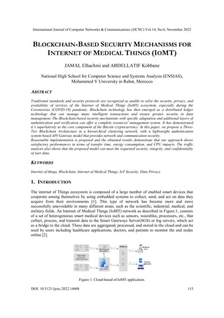 International Journal of Computer Networks & Communications (IJCNC) Vol.14, No.6, November 2022
DOI: 10.5121/ijcnc.2022.14608 115
BLOCKCHAIN-BASED SECURITY MECHANISMS FOR
INTERNET OF MEDICAL THINGS (IOMT)
JAMAL Elhachmi and ABDELLATIF Kobbane
National High School for Computer Science and Systems Analysis (ENSIAS),
Mohammed V University in Rabat, Morocco
ABSTRACT
Traditional standards and security protocols are recognized as unable to solve the security, privacy, and
availability of services of the Internet of Medical Things (IoMT) ecosystem, especially during the
Coronavirus (COVID-19) pandemic. Blockchain technology has then emerged as a distributed ledger
technology that can manage many intelligent transactions and ensure greater security in data
management. The Blockchain-based security mechanisms with specific adaptation and additional layers of
authentication and verification can offer a complete resources' management system. It has demonstrated
it’s superlatively as the core component of the Bitcoin cryptocurrency. In this paper, we propose a Three-
Tier Blockchain Architecture in a hierarchical clustering network, with a lightweight authentication
system-based API Gateway model that provides network and communication security.
Reasonable implementation is proposed and the obtained results demonstrate that our approach shows
satisfactory performances in terms of transfer time, energy consumption, and CPU impacts. The traffic
analysis also shows that the proposed model can meet the requested security, integrity, and confidentiality
of user data.
KEYWORDS
Internet of things, Blockchain, Internet of Medical Things, IoT Security, Data Privacy.
1. INTRODUCTION
The internet of Things ecosystem is composed of a large number of enabled smart devices that
cooperate among themselves by using embedded systems to collect, send, and act on data they
acquire from their environments [1]. This type of network has become more and more
successfully unavoidable in many different areas, such as the scientific, industrial, medical, and
military fields. An Internet of Medical Things (IoMT) network as described in Figure.1, consists
of a set of heterogeneous smart medical devices such as sensors, wearables, processors, etc., that
collect, process, and transmit data to the Smart Gateways Server(SGS) or fog servers, which act
as a bridge to the cloud. These data are aggregated, processed, and stored in the cloud and can be
used by users including healthcare applications, doctors, and patients to monitor the end nodes
online [2].
Figure 1. Cloud-based of IoMT application.
 