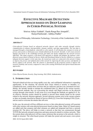 International Journal of Computer Science & Information Technology (IJCSIT) Vol 14, No 6, December 2022
DOI: 10.5121/ijcsit.2022.14601 1
EFFECTIVE MALWARE DETECTION
APPROACH BASED ON DEEP LEARNING
IN CYBER-PHYSICAL SYSTEMS
Srinivas Aditya Vaddadi1
, Pandu Ranga Rao Arnepalli2
,
RamyaThatikonda3
, Adithya Padthe4
Doctor of Philosophy, Information Technology, University of the Cumberlands, USA
ABSTRACT
Cyber-physical Systems based on advanced networks interact with other networks through wireless
communication to enhance interoperability, dynamic mobility, and data supportability. The vast data is
managed through a cloud platform, vulnerable to cyber-attacks. It will threaten the customers in terms of
privacy and security as third-party users should authenticate the network. If it fails, it will create extensive
damage and threat to the established network and makes the hacker malfunction the network services
efficiently. This paper proposes a DL-based CPS approach to identify and mitigate the malware cyber-
physical system attack of Denial of Service (DoS) and Distributed Denial of Service (DDoS) as it ensures
adequate decision support. At the same time, the trusted user nodes are connected to the network. It helps
to improve the privacy and authentication of the network by improving the data accuracy and Quality of
Service (QoS) in the network. Here the analysis is determined on the proposed system to improve the
network reliability and security compared to some of the existing SVM-based and Apriori-based detection
approaches.
KEYWORDS
Cyber-Physical System, Security, Deep learning, DoS, DDoS, Authentication.
1. INTRODUCTION
Network-related activities are rising rapidly every day, and confidential information is expanding
significantly. In this situation, the network faces issues related to security as intruders, i.e.,
Unauthorized users, contain those activities that are malicious and have any unwanted activities.
Mainly, the intruder intends to attempt the confidential data [1]. Based on the various security-
based network methods, they are overcoming the attacks and illegal activities on the physical
systems through cyber-attacks. It still exists on it even though the methods are applied to it. So,
an effective intrusion system should be needed to prevent those attacks based on the system
related to the network intrusion approach. Several intrusion systems exist in the current scenario
as there are broadly classified as Denial of Service (DoS) [2], Cross-Site Scripting (CSS) [3],etc.,
and are used to overcome the attacks that still exist.
In this case, the network will have different services so that cyber-physical systems will associate
with cyber systems with some physical processors based on many loops. Many IoT-based sensors
are added such that actuators and other elements are added and integrated and form a network
structure [4]. The above will helps to create a network so that they can communicate through
TCP/IP-like network-oriented connections and many protocols related to wireless networks. Then
the system about cyber-physical will have many intrusions that are prone to the network, which is
simple in structure. The cyber-based systems will make the system safe and secure; even system
 