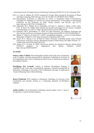 International Journal of Computer Science & Information Technology (IJCSIT) Vol 14, No 6, December 2022
12
[24] Li, L.,Ota, K., &Dong, M., (2018). Learning IoT in Edge: Deep Learning for the Internet of Things
with Edge Computing, IEEE Network, 32(1): 96-101.DOI: 10.1109/MNET.2018.1700202.
[25] Mavrogiorgou, A.,Kiourtis, A., &Kyriazis, D., (2017). A Comparative Study of Classification
Techniques for Managing IoT Devices of Common Specifications, In Proceedings of International
Conference on the Economics of Grids, Clouds, Systems, and Services, (pp. 67-77).
https://doi.org/10.1007/978-3-319-68066-8_6.
[26] Amanullah, M.A., Habeeb, R.A.A.,Nasaruddin, F.H.,Gani, F., Ahmed, E., Nainar, A.S.M., Akim,
N.M., & Imran, M., (2020). Deep learning and big data technologies for IoT security, Computer
Communications, 151, 495-517. https://doi.org/10.1016/j.comcom.2020.01.016.
[27] Pramanik, P.K.D., &Choudhury, P., (2018). IoT Data Processing: The Different Archetypes and
Their Security and Privacy Assessment, Internet of Things Security.DOI:10.1201/9781003338642-3.
[28] Sharma, P., Dash, B., & Ansari, M. F. (2022). Anti-phishing techniques – a review of Cyber Defense
Mechanisms. IJARCCE, 11(7). https://doi.org/10.17148/ijarcce.2022.11728
[29] Ansari, M. F., Sharma, P. K., & Dash, B. (2022). Prevention of phishing attacks using AI-based
Cybersecurity Awareness Training. International Journal of Smart Sensor and Adhoc Network., 61–
72.https://doi.org/10.47893/ijssan.2022.1221
[30] Ansari, M. F., & Dash, B. (2022). Self-service analytics for data-driven decision making during
COVID-19 pandemic: An organization's best defense. Academia Letters.
https://doi.org/10.20935/al4978
AUTHORS
Srinivas Aditya Vaddadi, Senior DevSecOps architect with 8 plus years of experience
in the IT industry. Currently pursuing PhD in Information Technology at University of
the Cumberlands with a topic of exploring the effectiveness of cybersecurity training in
the healthcare industry.
PanduRanga Rao Arnepalli, working as Software Development Engineer in
Test(SDET) with 5 plus years of professional experience. Currently pursuing PhD in
Information Technology at University of the Cumberlands with topic of exploring the
‘Factors Influencing Trust in Online Retailing.
Ramya Thatikonda, Ph.D. graduate in Information Technology at University of the
Cumberlands and currently working as a Technology Specialist for Wal-Mart in
Arkansas.
Adithya Padthe, I am an Information Technology research student. I have 7+ years of
IT experience. I work on Einstein Analytics.
 