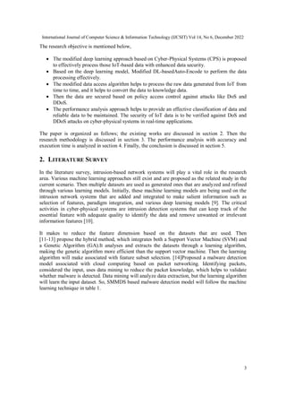 International Journal of Computer Science & Information Technology (IJCSIT) Vol 14, No 6, December 2022
3
The research objective is mentioned below,
 The modified deep learning approach based on Cyber-Physical Systems (CPS) is proposed
to effectively process those IoT-based data with enhanced data security.
 Based on the deep learning model, Modified DL-basedAuto-Encode to perform the data
processing effectively.
 The modified data access algorithm helps to process the raw data generated from IoT from
time to time, and it helps to convert the data to knowledge data.
 Then the data are secured based on policy access control against attacks like DoS and
DDoS.
 The performance analysis approach helps to provide an effective classification of data and
reliable data to be maintained. The security of IoT data is to be verified against DoS and
DDoS attacks on cyber-physical systems in real-time applications.
The paper is organized as follows; the existing works are discussed in section 2. Then the
research methodology is discussed in section 3. The performance analysis with accuracy and
execution time is analyzed in section 4. Finally, the conclusion is discussed in section 5.
2. LITERATURE SURVEY
In the literature survey, intrusion-based network systems will play a vital role in the research
area. Various machine learning approaches still exist and are proposed as the related study in the
current scenario. Then multiple datasets are used as generated ones that are analyzed and refined
through various learning models. Initially, these machine learning models are being used on the
intrusion network systems that are added and integrated to make salient information such as
selection of features, paradigm integration, and various deep learning models [9]. The critical
activities in cyber-physical systems are intrusion detection systems that can keep track of the
essential feature with adequate quality to identify the data and remove unwanted or irrelevant
information features [10].
It makes to reduce the feature dimension based on the datasets that are used. Then
[11-13] propose the hybrid method, which integrates both a Support Vector Machine (SVM) and
a Genetic Algorithm (GA).It analyses and extracts the datasets through a learning algorithm,
making the genetic algorithm more efficient than the support vector machine. Then the learning
algorithm will make associated with feature subset selection. [14]Proposed a malware detection
model associated with cloud computing based on packet networking. Identifying packets,
considered the input, uses data mining to reduce the packet knowledge, which helps to validate
whether malware is detected. Data mining will analyze data extraction, but the learning algorithm
will learn the input dataset. So, SMMDS based malware detection model will follow the machine
learning technique in table 1.
 