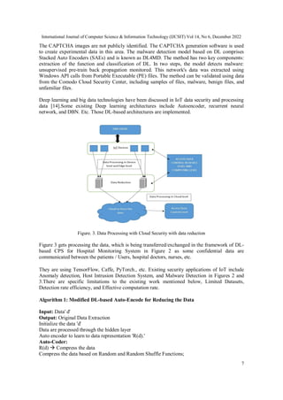International Journal of Computer Science & Information Technology (IJCSIT) Vol 14, No 6, December 2022
7
The CAPTCHA images are not publicly identified. The CAPTCHA generation software is used
to create experimental data in this area. The malware detection model based on DL comprises
Stacked Auto Encoders (SAEs) and is known as DL4MD. The method has two key components:
extraction of the function and classification of DL. In two steps, the model detects malware:
unsupervised pre-train back propagation monitored. This network's data was extracted using
Windows API calls from Portable Executable (PE) files. The method can be validated using data
from the Comodo Cloud Security Center, including samples of files, malware, benign files, and
unfamiliar files.
Deep learning and big data technologies have been discussed in IoT data security and processing
data [14].Some existing Deep learning architectures include Autoencoder, recurrent neural
network, and DBN. Etc. Those DL-based architectures are implemented.
Figure. 3. Data Processing with Cloud Security with data reduction
Figure 3 gets processing the data, which is being transferred/exchanged in the framework of DL-
based CPS for Hospital Monitoring System in Figure 2 as some confidential data are
communicated between the patients / Users, hospital doctors, nurses, etc.
They are using TensorFlow, Caffe, PyTorch., etc. Existing security applications of IoT include
Anomaly detection, Host Intrusion Detection System, and Malware Detection in Figures 2 and
3.There are specific limitations to the existing work mentioned below, Limited Datasets,
Detection rate efficiency, and Effective computation rate.
Algorithm 1: Modified DL-based Auto-Encode for Reducing the Data
Input: Data' d'
Output: Original Data Extraction
Initialize the data 'd'
Data are processed through the hidden layer
Auto encoder to learn to data representation 'R(d).'
Auto-Coder:
R(d)  Compress the data
Compress the data based on Random and Random Shuffle Functions;
 