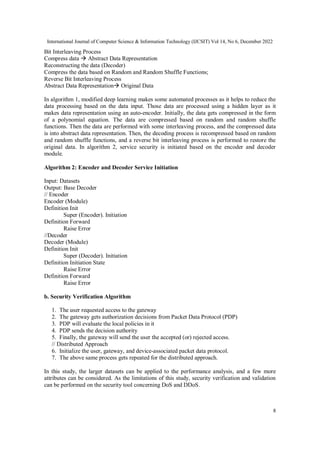 International Journal of Computer Science & Information Technology (IJCSIT) Vol 14, No 6, December 2022
8
Bit Interleaving Process
Compress data  Abstract Data Representation
Reconstructing the data (Decoder)
Compress the data based on Random and Random Shuffle Functions;
Reverse Bit Interleaving Process
Abstract Data Representation Original Data
In algorithm 1, modified deep learning makes some automated processes as it helps to reduce the
data processing based on the data input. Those data are processed using a hidden layer as it
makes data representation using an auto-encoder. Initially, the data gets compressed in the form
of a polynomial equation. The data are compressed based on random and random shuffle
functions. Then the data are performed with some interleaving process, and the compressed data
is into abstract data representation. Then, the decoding process is recompressed based on random
and random shuffle functions, and a reverse bit interleaving process is performed to restore the
original data. In algorithm 2, service security is initiated based on the encoder and decoder
module.
Algorithm 2: Encoder and Decoder Service Initiation
Input: Datasets
Output: Base Decoder
// Encoder
Encoder (Module)
Definition Init
Super (Encoder). Initiation
Definition Forward
Raise Error
//Decoder
Decoder (Module)
Definition Init
Super (Decoder). Initiation
Definition Initiation State
Raise Error
Definition Forward
Raise Error
b. Security Verification Algorithm
1. The user requested access to the gateway
2. The gateway gets authorization decisions from Packet Data Protocol (PDP)
3. PDP will evaluate the local policies in it
4. PDP sends the decision authority
5. Finally, the gateway will send the user the accepted (or) rejected access.
// Distributed Approach
6. Initialize the user, gateway, and device-associated packet data protocol.
7. The above same process gets repeated for the distributed approach.
In this study, the larger datasets can be applied to the performance analysis, and a few more
attributes can be considered. As the limitations of this study, security verification and validation
can be performed on the security tool concerning DoS and DDoS.
 