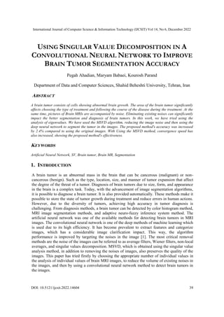 International Journal of Computer Science & Information Technology (IJCSIT) Vol 14, No 6, December 2022
DOI: 10.5121/ijcsit.2022.14604 39
USING SINGULAR VALUE DECOMPOSITION IN A
CONVOLUTIONAL NEURAL NETWORK TO IMPROVE
BRAIN TUMOR SEGMENTATION ACCURACY
Pegah Ahadian, Maryam Babaei, Kourosh Parand
Department of Data and Computer Sciences, Shahid Beheshti University, Tehran, Iran
ABSTRACT
A brain tumor consists of cells showing abnormal brain growth. The area of the brain tumor significantly
affects choosing the type of treatment and following the course of the disease during the treatment. At the
same time, pictures of Brain MRIs are accompanied by noise. Eliminating existing noises can significantly
impact the better segmentation and diagnosis of brain tumors. In this work, we have tried using the
analysis of eigenvalues. We have used the MSVD algorithm, reducing the image noise and then using the
deep neural network to segment the tumor in the images. The proposed method's accuracy was increased
by 2.4% compared to using the original images. With Using the MSVD method, convergence speed has
also increased, showing the proposed method's effectiveness.
KEYWORDS
Artificial Neural Network, SV, Brain tumor, Brain MR, Segmentation
1. INTRODUCTION
A brain tumor is an abnormal mass in the brain that can be cancerous (malignant) or non-
cancerous (benign). Such as the type, location, size, and manner of tumor expansion that affect
the degree of the threat of a tumor. Diagnosis of brain tumors due to size, form, and appearance
in the brain is a complex task. Today, with the advancement of image segmentation algorithms,
it is possible to diagnose a brain tumor. It is also provided automatically. These methods make it
possible to store the state of tumor growth during treatment and reduce errors in human actions.
However, due to the diversity of tumors, achieving high accuracy in tumor diagnosis is
challenging. From diagnosis methods, a brain tumor can be detected by color histogram method,
MRI image segmentation methods, and adaptive neuro-fuzzy inference system method. The
artificial neural network was one of the available methods for detecting brain tumors in MRI
images. The convolutional neural network is one of the deep methods of machine learning which
is used due to its high efficiency. It has become prevalent to extract features and categorize
images, which has a considerable image clarification impact. This way, the algorithm
performance is improved by targeting the noises in the image [1]. The most critical removal
methods are the noise of the images can be referred to as average filters, Wiener filters, non-local
averages, and singular values decomposition. MSVD, which is obtained using the singular value
analysis method, in addition to removing the noises of images, also preserves the quality of the
images. This paper has tried firstly by choosing the appropriate number of individual values in
the analysis of individual values of brain MRI images, to reduce the volume of existing noises in
the images, and then by using a convolutional neural network method to detect brain tumors in
the images.
 