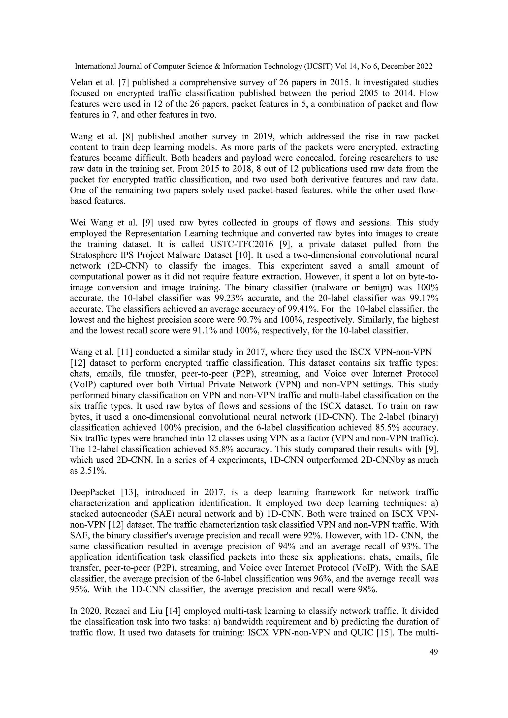 International Journal of Computer Science & Information Technology (IJCSIT) Vol 14, No 6, December 2022 49 Velan et al. [7] published a comprehensive survey of 26 papers in 2015. It investigated studies focused on encrypted traffic classification published between the period 2005 to 2014. Flow features were used in 12 of the 26 papers, packet features in 5, a combination of packet and flow features in 7, and other features in two. Wang et al. [8] published another survey in 2019, which addressed the rise in raw packet content to train deep learning models. As more parts of the packets were encrypted, extracting features became difficult. Both headers and payload were concealed, forcing researchers to use raw data in the training set. From 2015 to 2018, 8 out of 12 publications used raw data from the packet for encrypted traffic classification, and two used both derivative features and raw data. One of the remaining two papers solely used packet-based features, while the other used flow- based features. Wei Wang et al. [9] used raw bytes collected in groups of flows and sessions. This study employed the Representation Learning technique and converted raw bytes into images to create the training dataset. It is called USTC-TFC2016 [9], a private dataset pulled from the Stratosphere IPS Project Malware Dataset [10]. It used a two-dimensional convolutional neural network (2D-CNN) to classify the images. This experiment saved a small amount of computational power as it did not require feature extraction. However, it spent a lot on byte-to- image conversion and image training. The binary classifier (malware or benign) was 100% accurate, the 10-label classifier was 99.23% accurate, and the 20-label classifier was 99.17% accurate. The classifiers achieved an average accuracy of 99.41%. For the 10-label classifier, the lowest and the highest precision score were 90.7% and 100%, respectively. Similarly, the highest and the lowest recall score were 91.1% and 100%, respectively, for the 10-label classifier. Wang et al. [11] conducted a similar study in 2017, where they used the ISCX VPN-non-VPN [12] dataset to perform encrypted traffic classification. This dataset contains six traffic types: chats, emails, file transfer, peer-to-peer (P2P), streaming, and Voice over Internet Protocol (VoIP) captured over both Virtual Private Network (VPN) and non-VPN settings. This study performed binary classification on VPN and non-VPN traffic and multi-label classification on the six traffic types. It used raw bytes of flows and sessions of the ISCX dataset. To train on raw bytes, it used a one-dimensional convolutional neural network (1D-CNN). The 2-label (binary) classification achieved 100% precision, and the 6-label classification achieved 85.5% accuracy. Six traffic types were branched into 12 classes using VPN as a factor (VPN and non-VPN traffic). The 12-label classification achieved 85.8% accuracy. This study compared their results with [9], which used 2D-CNN. In a series of 4 experiments, 1D-CNN outperformed 2D-CNNby as much as 2.51%. DeepPacket [13], introduced in 2017, is a deep learning framework for network traffic characterization and application identification. It employed two deep learning techniques: a) stacked autoencoder (SAE) neural network and b) 1D-CNN. Both were trained on ISCX VPN- non-VPN [12] dataset. The traffic characterization task classified VPN and non-VPN traffic. With SAE, the binary classifier's average precision and recall were 92%. However, with 1D- CNN, the same classification resulted in average precision of 94% and an average recall of 93%. The application identification task classified packets into these six applications: chats, emails, file transfer, peer-to-peer (P2P), streaming, and Voice over Internet Protocol (VoIP). With the SAE classifier, the average precision of the 6-label classification was 96%, and the average recall was 95%. With the 1D-CNN classifier, the average precision and recall were 98%. In 2020, Rezaei and Liu [14] employed multi-task learning to classify network traffic. It divided the classification task into two tasks: a) bandwidth requirement and b) predicting the duration of traffic flow. It used two datasets for training: ISCX VPN-non-VPN and QUIC [15]. The multi- 