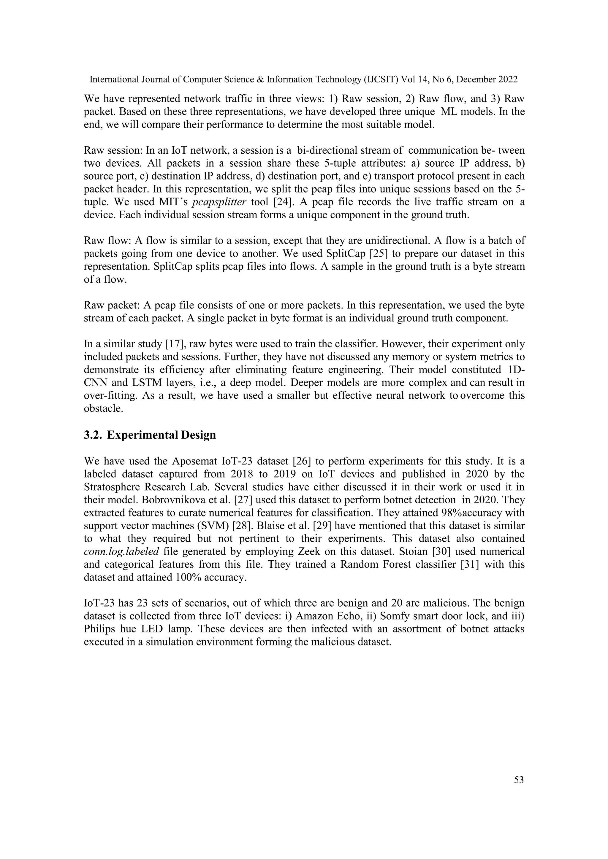 International Journal of Computer Science & Information Technology (IJCSIT) Vol 14, No 6, December 2022 53 We have represented network traffic in three views: 1) Raw session, 2) Raw flow, and 3) Raw packet. Based on these three representations, we have developed three unique ML models. In the end, we will compare their performance to determine the most suitable model. Raw session: In an IoT network, a session is a bi-directional stream of communication be- tween two devices. All packets in a session share these 5-tuple attributes: a) source IP address, b) source port, c) destination IP address, d) destination port, and e) transport protocol present in each packet header. In this representation, we split the pcap files into unique sessions based on the 5- tuple. We used MIT‘s pcapsplitter tool [24]. A pcap file records the live traffic stream on a device. Each individual session stream forms a unique component in the ground truth. Raw flow: A flow is similar to a session, except that they are unidirectional. A flow is a batch of packets going from one device to another. We used SplitCap [25] to prepare our dataset in this representation. SplitCap splits pcap files into flows. A sample in the ground truth is a byte stream of a flow. Raw packet: A pcap file consists of one or more packets. In this representation, we used the byte stream of each packet. A single packet in byte format is an individual ground truth component. In a similar study [17], raw bytes were used to train the classifier. However, their experiment only included packets and sessions. Further, they have not discussed any memory or system metrics to demonstrate its efficiency after eliminating feature engineering. Their model constituted 1D- CNN and LSTM layers, i.e., a deep model. Deeper models are more complex and can result in over-fitting. As a result, we have used a smaller but effective neural network to overcome this obstacle. 3.2. Experimental Design We have used the Aposemat IoT-23 dataset [26] to perform experiments for this study. It is a labeled dataset captured from 2018 to 2019 on IoT devices and published in 2020 by the Stratosphere Research Lab. Several studies have either discussed it in their work or used it in their model. Bobrovnikova et al. [27] used this dataset to perform botnet detection in 2020. They extracted features to curate numerical features for classification. They attained 98%accuracy with support vector machines (SVM) [28]. Blaise et al. [29] have mentioned that this dataset is similar to what they required but not pertinent to their experiments. This dataset also contained conn.log.labeled file generated by employing Zeek on this dataset. Stoian [30] used numerical and categorical features from this file. They trained a Random Forest classifier [31] with this dataset and attained 100% accuracy. IoT-23 has 23 sets of scenarios, out of which three are benign and 20 are malicious. The benign dataset is collected from three IoT devices: i) Amazon Echo, ii) Somfy smart door lock, and iii) Philips hue LED lamp. These devices are then infected with an assortment of botnet attacks executed in a simulation environment forming the malicious dataset. 