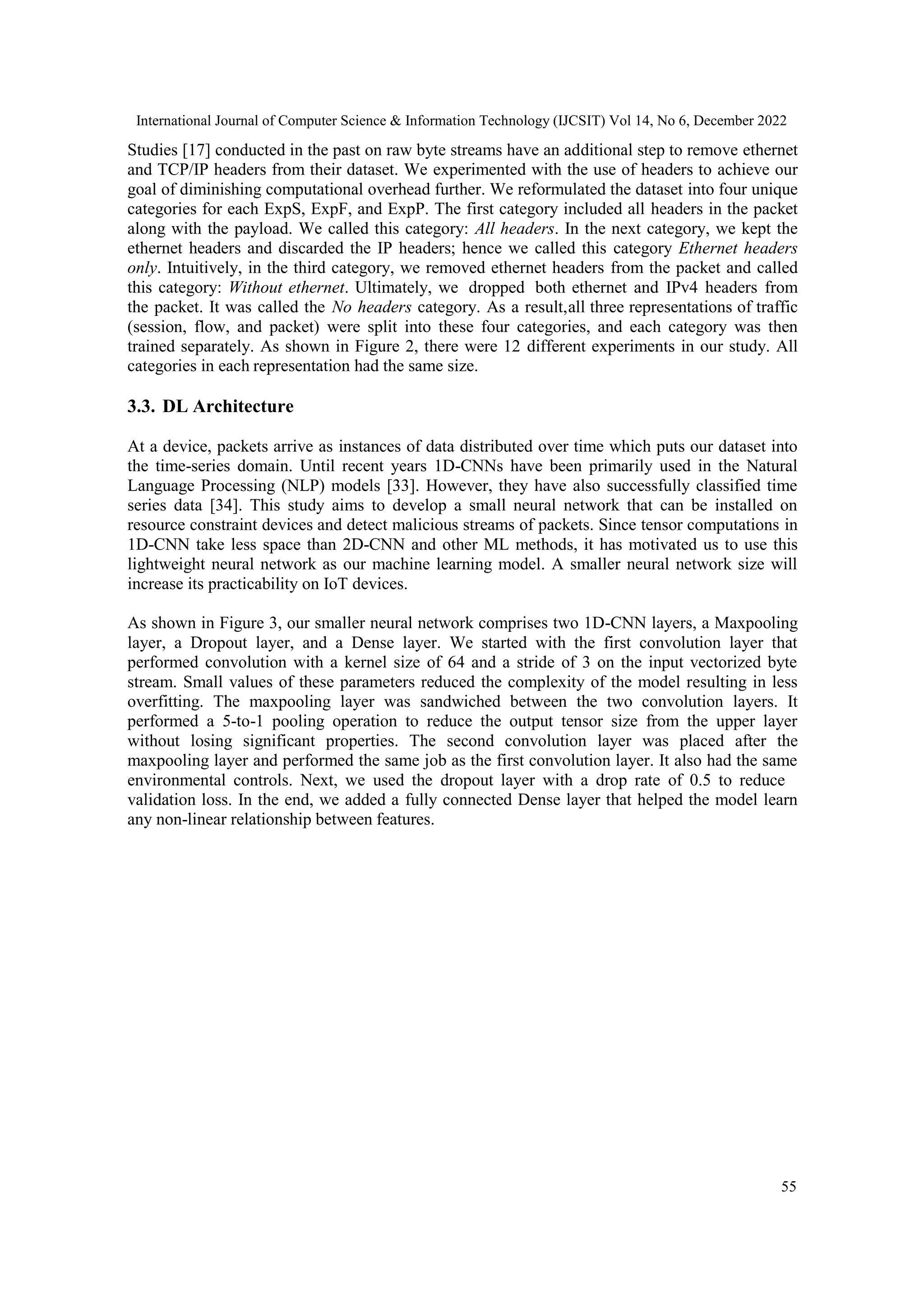 International Journal of Computer Science & Information Technology (IJCSIT) Vol 14, No 6, December 2022 55 Studies [17] conducted in the past on raw byte streams have an additional step to remove ethernet and TCP/IP headers from their dataset. We experimented with the use of headers to achieve our goal of diminishing computational overhead further. We reformulated the dataset into four unique categories for each ExpS, ExpF, and ExpP. The first category included all headers in the packet along with the payload. We called this category: All headers. In the next category, we kept the ethernet headers and discarded the IP headers; hence we called this category Ethernet headers only. Intuitively, in the third category, we removed ethernet headers from the packet and called this category: Without ethernet. Ultimately, we dropped both ethernet and IPv4 headers from the packet. It was called the No headers category. As a result,all three representations of traffic (session, flow, and packet) were split into these four categories, and each category was then trained separately. As shown in Figure 2, there were 12 different experiments in our study. All categories in each representation had the same size. 3.3. DL Architecture At a device, packets arrive as instances of data distributed over time which puts our dataset into the time-series domain. Until recent years 1D-CNNs have been primarily used in the Natural Language Processing (NLP) models [33]. However, they have also successfully classified time series data [34]. This study aims to develop a small neural network that can be installed on resource constraint devices and detect malicious streams of packets. Since tensor computations in 1D-CNN take less space than 2D-CNN and other ML methods, it has motivated us to use this lightweight neural network as our machine learning model. A smaller neural network size will increase its practicability on IoT devices. As shown in Figure 3, our smaller neural network comprises two 1D-CNN layers, a Maxpooling layer, a Dropout layer, and a Dense layer. We started with the first convolution layer that performed convolution with a kernel size of 64 and a stride of 3 on the input vectorized byte stream. Small values of these parameters reduced the complexity of the model resulting in less overfitting. The maxpooling layer was sandwiched between the two convolution layers. It performed a 5-to-1 pooling operation to reduce the output tensor size from the upper layer without losing significant properties. The second convolution layer was placed after the maxpooling layer and performed the same job as the first convolution layer. It also had the same environmental controls. Next, we used the dropout layer with a drop rate of 0.5 to reduce validation loss. In the end, we added a fully connected Dense layer that helped the model learn any non-linear relationship between features. 