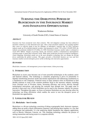 International Journal of Network Security & Its Applications (IJNSA) Vol.14, No.6, November 2022
DOI: 10.5121/ijnsa.2022.14601 1
TURNING THE DISRUPTIVE POWER OF
BLOCKCHAIN IN THE INSURANCE MARKET
INTO INNOVATIVE OPPORTUNITIES
Wadnerson Boileau
University of South Florida (USF), United States of America
ABSTRACT
Insurance has been around for more than centuries. This risk mitigation strategy has been utilized in
maritime commerce as early thousand years ago, where Asian merchant seafarers were pooling together
their wares in collective funds to pay for damages of individual’s capsized ship. In 2018, insurance
industry made up 6% of global domestic product, and amounted to about 7-9% of the U.S.GDP;2020, the
industry net premiums totalled $1.28 trillion, by 2030, blockchain insurance market value is estimated to
reach $39.5 Billion. Despite of growing reform, the insurance market is dominated by intermediaries
assisting people to match their insurance needs. While many predictions focused on artificial intelligence,
cloud computing, blockchain stands out as the most disruptive technology that can change the driving
forces underlying the global economy. This paper presents a blockchain business use case and how
insurance market can turn disruptive power of this technology into innovative opportunities.
KEYWORDS
Blockchain, insurance, risk management, process improvement, claims processing
1. INTRODUCTION
Blockchain in recent years becomes one of most powerful technologies in the academic sector
and financial industry. This technology is constantly progressing to prove its potentiality to
digitally transforming processes inside and outside organizations and influencing coordination as
a mechanism to rule companies. Financial sector in many instances relies on blockchain to find
durable solutions to some of the common problems faced in the insurance industry including
lower frictional cost of frivolous claims, increasing efficiency and service delivery through
technological innovations, and growing the customer base through trust. The paper aims to
provide a clear-eyed view of how blockchain can be used in the insurance industry for process
innovation. Throughout this paper, we focus on business blockchain use case showing where the
technology can bring efficiencies which enables the sector to turn the disruptive power of
blockchain into opportunities.
2. LITERATURE REVIEW
2.1. Blockchain – how it works
Blockchain is a 40-year technology consisting of taking cryptographic hash, electronic signature,
adding them up inside a block (information container), and chaining them together in a way that
is permanent and unalterable. It is the underlying digital foundation that supports applications
such as Bitcoin, Ethereum, Litecoin, etc. This emerging technology enhances the process of
storing transactions and tracing assets in a cooperate network.
 