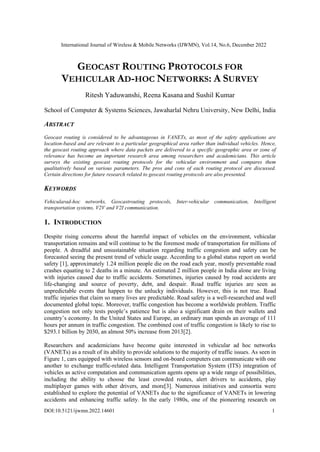 International Journal of Wireless & Mobile Networks (IJWMN), Vol.14, No.6, December 2022
DOI:10.5121/ijwmn.2022.14601 1
GEOCAST ROUTING PROTOCOLS FOR
VEHICULAR AD-HOC NETWORKS: A SURVEY
Ritesh Yaduwanshi, Reena Kasana and Sushil Kumar
School of Computer & Systems Sciences, Jawaharlal Nehru University, New Delhi, India
ABSTRACT
Geocast routing is considered to be advantageous in VANETs, as most of the safety applications are
location-based and are relevant to a particular geographical area rather than individual vehicles. Hence,
the geocast routing approach where data packets are delivered to a specific geographic area or zone of
relevance has become an important research area among researchers and academicians. This article
surveys the existing geocast routing protocols for the vehicular environment and compares them
qualitatively based on various parameters. The pros and cons of each routing protocol are discussed.
Certain directions for future research related to geocast routing protocols are also presented.
KEYWORDS
Vehicularad-hoc networks, Geocastrouting protocols, Inter-vehicular communication, Intelligent
transportation systems, V2V and V2I communication.
1. INTRODUCTION
Despite rising concerns about the harmful impact of vehicles on the environment, vehicular
transportation remains and will continue to be the foremost mode of transportation for millions of
people. A dreadful and unsustainable situation regarding traffic congestion and safety can be
forecasted seeing the present trend of vehicle usage. According to a global status report on world
safety [1], approximately 1.24 million people die on the road each year, mostly preventable road
crashes equating to 2 deaths in a minute. An estimated 2 million people in India alone are living
with injuries caused due to traffic accidents. Sometimes, injuries caused by road accidents are
life-changing and source of poverty, debt, and despair. Road traffic injuries are seen as
unpredictable events that happen to the unlucky individuals. However, this is not true. Road
traffic injuries that claim so many lives are predictable. Road safety is a well-researched and well
documented global topic. Moreover, traffic congestion has become a worldwide problem. Traffic
congestion not only tests people’s patience but is also a significant drain on their wallets and
country’s economy. In the United States and Europe, an ordinary man spends an average of 111
hours per annum in traffic congestion. The combined cost of traffic congestion is likely to rise to
$293.1 billion by 2030, an almost 50% increase from 2013[2].
Researchers and academicians have become quite interested in vehicular ad hoc networks
(VANETs) as a result of its ability to provide solutions to the majority of traffic issues. As seen in
Figure 1, cars equipped with wireless sensors and on-board computers can communicate with one
another to exchange traffic-related data. Intelligent Transportation System (ITS) integration of
vehicles as active computation and communication agents opens up a wide range of possibilities,
including the ability to choose the least crowded routes, alert drivers to accidents, play
multiplayer games with other drivers, and more[3]. Numerous initiatives and consortia were
established to explore the potential of VANETs due to the significance of VANETs in lowering
accidents and enhancing traffic safety. In the early 1980s, one of the pioneering research on
 