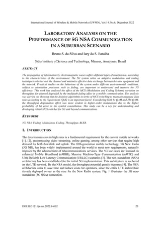 International Journal of Wireless & Mobile Networks (IJWMN), Vol.14, No.6, December 2022
DOI:10.5121/ijwmn.2022.14602 23
LABORATORY ANALYSIS ON THE
PERFORMANCE OF 5G NSA COMMUNICATION
IN A SUBURBAN SCENARIO
Bruno S. da Silva and Iury da S. Batalha
Sidia Institute of Science and Technology, Manaus, Amazonas, Brazil
ABSTRACT
The propagation of information by electromagnetic waves suffers different types of interference, according
to the characteristics of the environment. The 5G system relies on adaptive modulation and coding
techniques to better suit the channel and maximize effective data exchange between the user equipment and
the network. Practical studies on the behaviour of the system under different environmental conditions,
subject to attenuation processes such as fading, are important to understand and improve the 5G
efficiency. This work has analysed the effect of the MCS (Modulation and Coding Scheme) variation on
throughput for channel degraded by the multipath fading effect in a mobile communication. The analysis
was carried out showing that the decision algorithms in terms of MCS switching to maintain adequate data
rates according to the requirement (QoS) is an important factor. Considering both 64 QAM and 256 QAM,
the throughput degradation effect was more evident in higher-order modulations due to the higher
probability of bit error in the symbol constellation. This study can be a key for understanding and
developing robust MCS switcher for 5G and beyond communications.
KEYWORDS
5G, NSA, Fading, Modulation, Coding, Throughput, BLER.
1. INTRODUCTION
The data transmission in high rates is a fundamental requirement for the current mobile networks
[1], [2], encompassing video streaming, online gaming, among other services that require high
demand for both downlink and uplink. The fifth-generation mobile technology, 5G New Radio
(5G NR), has been widely implemented around the world to meet new requirements, naturally
imposed by the advancement of telecommunications services. The 5G use cases are focused on
enhanced Mobile Broadband (eMBB), Massive Machine-Type Communication (mMTC) and
Ultra Reliable Low Latency Communication (URLLC) scenarios [3]. The non-standalone (NSA)
architecture has been established for the initial 5G implementation. This architecture in anchored
on the LTE network. By the NSA model, the throughput potential greatly increases [4]. The NSA
architecture aims to save time and reduce costs for operators, since the entire LTE architecture
already deployed serves as the core for the New Radio system. Fig. 1 illustrates the 5G non-
standalone (5G NSA) connection.
 
