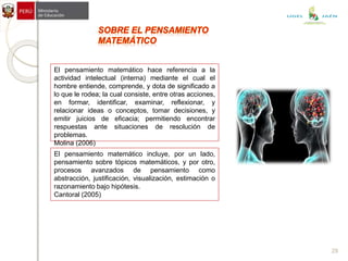 El pensamiento matemático hace referencia a la
actividad intelectual (interna) mediante el cual el
hombre entiende, comprende, y dota de significado a
lo que le rodea; la cual consiste, entre otras acciones,
en formar, identificar, examinar, reflexionar, y
relacionar ideas o conceptos, tomar decisiones, y
emitir juicios de eficacia; permitiendo encontrar
respuestas ante situaciones de resolución de
problemas.
Molina (2006)
El pensamiento matemático incluye, por un lado,
pensamiento sobre tópicos matemáticos, y por otro,
procesos avanzados de pensamiento como
abstracción, justificación, visualización, estimación o
razonamiento bajo hipótesis.
Cantoral (2005)
29
UGEL JAÉN
 