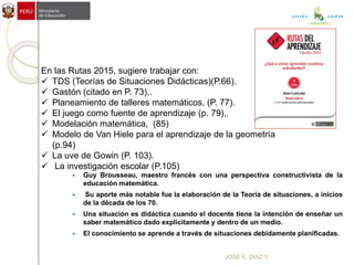 JOSE E. DIAZ V.
 Guy Brousseau, maestro francés con una perspectiva constructivista de la
educación matemática.
 Su aporte más notable fue la elaboración de la Teoría de situaciones, a inicios
de la década de los 70.
 Una situación es didáctica cuando el docente tiene la intención de enseñar un
saber matemático dado explícitamente y dentro de un medio.
 El conocimiento se aprende a través de situaciones debidamente planificadas.
En las Rutas 2015, sugiere trabajar con:
 TDS (Teorías de Situaciones Didácticas)(P.66).
 Gastón (citado en P. 73),.
 Planeamiento de talleres matemáticos, (P. 77).
 El juego como fuente de aprendizaje (p. 79),.
 Modelación matemática, (85)
 Modelo de Van Hiele para el aprendizaje de la geometría
(p.94)
 La uve de Gowin (P. 103).
 La investigación escolar (P.105)
UGEL JAÉN
 