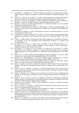 International Journal of Artificial Intelligence and Applications (IJAIA), Vol.14, No.6, November 2023
10
[7] Apostolidou, E., &Fokaides, P. A. (2023). Enhancing Accessibility: A Comprehensive Study of
Current Apps for Enabling Accessibility of Disabled Individuals in Buildings. Buildings, 13(8),
2085.
[8] Azim, M. A., Hussein, W., & Badr, N. L. (2023). Using Character-Level Sequence-to-Sequence
Model for Word Level Text Generation to Enhance Arabic Speech Recognition. IEEE Access.
[9] Bong, W. K., Chen, W., & Bergland, A. (2018). Tangible user interface for social interactions for
the elderly: a review of literature. Advances in Human-Computer Interaction, 2018.
[10] Bouafif, L., &Ellouze, N. (2020). Implementation of a Biometric Interface in Voice Controlled
Wheelchairs. Sound & Vibration, 54(1).
[11] Castilla, D., Garcia-Palacios, A., Miralles, I., Breton-Lopez, J., Parra, E., Rodriguez-Berges, S., &
Botella, C. (2016). Effect of Web navigation style in elderly users. Computers in Human Behaviour,
55, 909-920.
[12] Chemnad, K., & Othman, A. (2023). Advancements in Arabic Text-to-Speech Systems: A 22-Year
Literature Review. IEEE Access.
[13] Chenumalla, K., Gottam, S., Kusuma, P., & Shri, P. B. (2019). Google assistant controlled home
automation. International Research Journal of Engineering and Technology (IRJET), 5(5), 2074-
2077.
[14] Czaja, S. J. (2006, October). Technology and older adults: designing for accessibility and usability.
In Proceedings of the 8th international ACM SIGACCESS conference on computers and
accessibility (pp. 1-1).
[15] de Freitas, M. P., Piai, V. A., Farias, R. H., Fernandes, A. M., de Moraes Rossetto, A. G.,
&Leithardt, V. R. Q. (2022). Artificial intelligence of things applied to assistive technology: a
systematic literature review. Sensors, 22(21), 8531.
[16] de Oliveira, G. A., Oliveira, O. D. F., de Abreu, S., de Bettio, R. W., & Freire, A. P. (2022).
Opportunities and accessibility challenges for open-source general-purpose home automation
mobile applications for visually disabled users. Multimedia Tools and Applications, 81(8), 10695-
10722.
[17] Deng, L., & Li, X. (2013). Machine learning paradigms for speech recognition: An overview. IEEE
Transactions on Audio, Speech, and Language Processing, 21(5), 1060-1089.
[18] Dhanraj, V. K., &Lokeshkriplani, S. M. (2022). Research Paper on Desktop Voice Assistant.
International Journal of Research in Engineering and Science (IJRES), 10(2), 15-20.
[19] Dixon, S. (2023, April 4). Countries with highest number of emails sent April 2023. Statista.
https://www.statista.com/statistics/1270459/daily-emails-sent-by-country/
[20] Fapal, A., Kanade, T., Janrao, B., Kamble, M., & Raule, M. (2021). Personal Virtual Assistant for
Windows Using Python. International Research Journal of Modernization in Engineering, 3(07),
485-491.
[21] Florio, J., Arnet, U., Gemperli, A., Hinrichs, T., &SwiSCI Study Group. (2016). Need and use of
assistive devices for personal mobility by individuals with spinal cord injury. The journal of spinal
cord medicine, 39(4), 461-470.
[22] Geetha, V., Gomathy, C. K., Vardhan, K. M. S., & Kumar, N. P. (2021). The voice enabled personal
assistant for Pc using python. International Journal of Engineering and Advanced Technology, 10,
162-165.
[23] Gonge, S., Jain, A., Joshi, R., Vora, D., & Kotecha, K. (2023). Voice Recognition System for
Desktop Assistant. In Computational Vision and Bio-Inspired Computing: Proceedings of ICCVBIC
2022 (pp. 675-690). Singapore: Springer Nature Singapore.
[24] Gubareva, R., & Lopes, R. P. (2020). Virtual Assistants for Learning: A Systematic Literature
Review. CSEDU (1), 97-103.
[25] Htwe, T. Z., Tun, A. T., & Aung, C. S. (2020). Power saving system using ldr and pir sensor. Iconic
Research and Engineering Journals, 4(2), 51-55.
[26] Iancu, I., & Iancu, B. (2020). Designing mobile technology for elderly. A theoretical overview.
Technological Forecasting and Social Change, 155, 119977.
[27] Isyanto, H., Arifin, A. S., &Suryanegara, M. (2020, October). Performance of smart personal
assistant applications based on speech recognition technology using IoT-based voice commands. In
2020 International conference on information and communication technology convergence (ICTC)
(pp. 640-645). IEEE.
[28] Jaradat, G. A., Alzubaidi, M. A., &Otoom, M. (2022). A novel human-vehicle interaction assistive
device for Arab drivers using speech recognition. IEEE Access, 10, 127514-127529.
 
