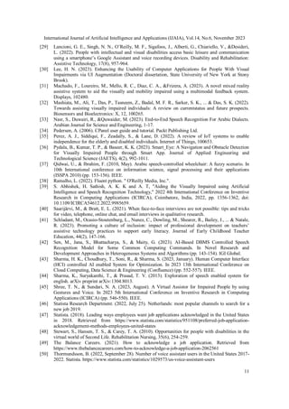 International Journal of Artificial Intelligence and Applications (IJAIA), Vol.14, No.6, November 2023
11
[29] Lancioni, G. E., Singh, N. N., O’Reilly, M. F., Sigafoos, J., Alberti, G., Chiariello, V., &Desideri,
L. (2022). People with intellectual and visual disabilities access basic leisure and communication
using a smartphone’s Google Assistant and voice recording devices. Disability and Rehabilitation:
Assistive Technology, 17(8), 957-964.
[30] Lee, H. N. (2023). Enhancing the Usability of Computer Applications for People With Visual
Impairments via UI Augmentation (Doctoral dissertation, State University of New York at Stony
Brook).
[31] Machado, F., Loureiro, M., Mello, R. C., Diaz, C. A., &Frizera, A. (2023). A novel mixed reality
assistive system to aid the visually and mobility impaired using a multimodal feedback system.
Displays, 102480.
[32] Mashiata, M., Ali, T., Das, P., Tasneem, Z., Badal, M. F. R., Sarker, S. K., ... & Das, S. K. (2022).
Towards assisting visually impaired individuals: A review on currentstatus and future prospects.
Biosensors and Bioelectronics: X, 12, 100265.
[33] Nasr, S., Duwairi, R., &Quwaider, M. (2023). End-to-End Speech Recognition For Arabic Dialects.
Arabian Journal for Science and Engineering, 1-17.
[34] Pedersen, A. (2006). CPanel user guide and tutorial. Packt Publishing Ltd.
[35] Perez, A. J., Siddiqui, F., Zeadally, S., & Lane, D. (2022). A review of IoT systems to enable
independence for the elderly and disabled individuals. Internet of Things, 100653.
[36] Pydala, B., Kumar, T. P., & Baseer, K. K. (2023). Smart_Eye: A Navigation and Obstacle Detection
for Visually Impaired People through Smart App. Journal of Applied Engineering and
Technological Science (JAETS), 4(2), 992-1011.
[37] Qidwai, U., & Ibrahim, F. (2010, May). Arabic speech-controlled wheelchair: A fuzzy scenario. In
10th International conference on information science, signal processing and their applications
(ISSPA 2010) (pp. 153-156). IEEE.
[38] Ramalho, L. (2022). Fluent python. " O'Reilly Media, Inc.".
[39] S. Abhishek, H. Sathish, A. K. K and A. T, "Aiding the Visually Impaired using Artificial
Intelligence and Speech Recognition Technology," 2022 4th International Conference on Inventive
Research in Computing Applications (ICIRCA), Coimbatore, India, 2022, pp. 1356-1362, doi:
10.1109/ICIRCA54612.2022.9985659.
[40] Saarijärvi, M., & Bratt, E. L. (2021). When face-to-face interviews are not possible: tips and tricks
for video, telephone, online chat, and email interviews in qualitative research.
[41] Schladant, M., Ocasio-Stoutenburg, L., Nunez, C., Dowling, M., Shearer, R., Bailey, J., ... & Natale,
R. (2023). Promoting a culture of inclusion: impact of professional development on teachers’
assistive technology practices to support early literacy. Journal of Early Childhood Teacher
Education, 44(2), 147-166.
[42] Sen, M., Jana, S., Bhattacharya, S., & Maity, G. (2023). AI-Based DBMS Controlled Speech
Recognition Model for Some Common Computing Commands. In Novel Research and
Development Approaches in Heterogeneous Systems and Algorithms (pp. 143-154). IGI Global.
[43] Sharma, H. K., Choudhury, T., Soni, R., & Sharma, S. (2023, January). Human Computer Interface
(HCI) controlled AI enabled System for Optimization. In 2023 13th International Conference on
Cloud Computing, Data Science & Engineering (Confluence) (pp. 552-557). IEEE.
[44] Sharma, K., Suryakanthi, T., & Prasad, T. V. (2013). Exploration of speech enabled system for
english. arXiv preprint arXiv:1304.8013.
[45] Shree, T. N., & Sundari, N. A. (2023, August). A Virtual Assistor for Impaired People by using
Gestures and Voice. In 2023 5th International Conference on Inventive Research in Computing
Applications (ICIRCA) (pp. 546-550). IEEE.
[46] Statista Research Department. (2022, July 25). Netherlands: most popular channels to search for a
new job 2019.
[47] Statista. (2018). Leading ways employees want job applications acknowledged in the United States
in 2018. Retrieved from https://www.statista.com/statistics/951108/preferred-job-application-
acknowledgement-methods-employees-united-states
[48] Stewart, S., Hansen, T. S., & Carey, T. A. (2010). Opportunities for people with disabilities in the
virtual world of Second Life. Rehabilitation Nursing, 35(6), 254-259.
[49] The Balance Careers. (2021). How to acknowledge a job application. Retrieved from
https://www.thebalancecareers.com/how-to-acknowledge-a-job-application-2062561
[50] Thormundsson, B. (2022, September 28). Number of voice assistant users in the United States 2017-
2022. Statista. https://www.statista.com/statistics/1029573/us-voice-assistant-users
 