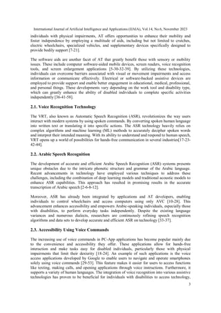 International Journal of Artificial Intelligence and Applications (IJAIA), Vol.14, No.6, November 2023
3
individuals with physical impairments, AT offers opportunities to enhance their mobility and
foster independence by employing a multitude of aids, including but not limited to crutches,
electric wheelchairs, specialized vehicles, and supplementary devices specifically designed to
provide bodily support [7-21].
The software aids are another facet of AT that greatly benefit those with sensory or mobility
issues. These include computer software-aided mobile devices, screen readers, voice recognition
tools, and screen enlargement applications [5-30-32-39]. By utilizing these technologies,
individuals can overcome barriers associated with visual or movement impairments and access
information or communicate effectively. Electrical or software-backed assistive devices are
employed to provide support and enable better engagement in educational, medical, professional,
and personal things. These developments vary depending on the work tool and disability type,
which can greatly enhance the ability of disabled individuals to complete specific activities
independently [36-41-58].
2.1. Voice Recognition Technology
The VRT, also known as Automatic Speech Recognition (ASR), revolutionizes the way users
interact with modern systems by using spoken commands. By converting spoken human language
into written text or translating it into specific actions. The ASR technology heavily relies on
complex algorithms and machine learning (ML) methods to accurately decipher spoken words
and interpret their intended meaning. With its ability to understand and respond to human speech,
VRT opens up a world of possibilities for hands-free communication in several industries[17-23-
42-44].
2.2. Arabic Speech Recognition
The development of accurate and efficient Arabic Speech Recognition (ASR) systems presents
unique obstacles due to the intricate phonetic structure and grammar of the Arabic language.
Recent advancements in technology have employed various techniques to address these
challenges, including the combination of deep learning models and traditional acoustic models to
enhance ASR capabilities. This approach has resulted in promising results in the accurate
transcription of Arabic speech [2-6-8-12].
Moreover, ASR has already been integrated by applications and AT developers, enabling
individuals to control wheelchairs and access computers using only AVC [10-28]. This
advancement enhances accessibility and empowers Arabic-speaking individuals, especially those
with disabilities, to perform everyday tasks independently. Despite the existing language
variances and numerous dialects, researchers are continuously refining speech recognition
algorithms and data sets to develop accurate and efficient ASR on technology [33-37].
2.3. Accessibility Using Voice Commands
The increasing use of voice commands in PC-App applications has become popular mainly due
to the convenience and accessibility they offer. These applications allow for hands-free
interaction and make tasks easy for disabled individuals, particularly those with physical
impairments that limit their dexterity [18-24]. An example of such applications is the voice
access applications developed by Google to enable users to navigate and operate smartphones
solely using voice commands [29-53]. This feature makes it easier for users to access functions
like texting, making calls, and opening applications through voice instructions. Furthermore, it
supports a variety of human languages. The integration of voice recognition into various assistive
technologies has proven to be beneficial for individuals with disabilities to access technology,
 
