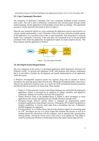 International Journal of Artificial Intelligence and Applications (IJAIA), Vol.14, No.6, November 2023
6
3.5. Voice Commands Flowchart
The integration of application commands with voice commands facilitated smooth execution
main events. The user is able to effortlessly communicate their desired actions through Arabic
spoken language, and the application would promptly execute them accordingly. This operational
concept is visually depicted in flowchart as shown in figure 5.
Upon the user issuing the speech as a voice command, the application receives and converts it to
a string variable represented by a word. Thereafter, if this word exists within the available options
of the application, it is executed as key-events or open hyperlinks. then going back to receiving
further voice commands. Conversely, if the word does not correspond to any of the pre-defined
command words within the application, the application repeats its sound reception process. This
loop continues until the application is finished.
Figure 5. The user speech flowchart
3.6. Developed System Requirements
The core component of the system is a developed application called Application Assistance for
Webmail (AAW). To develop and implement AAW, both hardware and software components
had to be provided to facilitate the development and smooth implementation of the application
within the system.
A Windows 10-compatible computer system was required, along with an external or built-in
microphone for receiving speech input from the user. During the development phase, open-source
software was preferred to minimize costs. As a result, the AAW incorporated numerous programs
and libraries that are essential to its functioning. These include:
• Python 3.12:This particular version of the Python language was utilized for developing the
application. Python is renowned for its simplicity in coding, versatility, and supportive
community, making it an excellent choice for this project[38].
• Tkinter library:It works as the standard library in Python to allow developers to create
applications with visually appealing and user-friendly interfaces through a GUI.
• Recognize_Google library:a specific library is designed for programming speech
recognition applications using Google's services. Utilizing the API of speech recognition in
Google's capabilities, it converts audio input from a microphone into text. Furthermore,
multiple languages are supported.
• Pyautogui library: It is a Python library that provides platform support for automating tasks
on a PC. Developers can use it to create scripts that automate this process as well as to
simulate human-like interactions with the computer, such as opening links, pressing keys,
clicking buttons, moving the mouse cursor, more even to even typing text. This makes it
useful for testing user interfaces or performing actions that require human input [20-22].
 