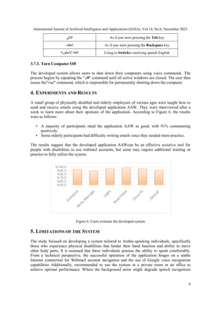International Journal of Artificial Intelligence and Applications (IJAIA), Vol.14, No.6, November 2023
8
‫التالي‬ As if you were pressing the Tab key
‫الخلف‬ As if you were pressing the Backspace key
‫اإلنجليزية‬ ‫اللغة‬ Using to Switchto receiving speech English
3.7.3. Turn Computer Off
The developed system allows users to shut down their computers using voice commands. The
process begins by repeating the "‫"قفل‬ command until all active windows are closed. The user then
issues the"‫"إنهاء‬ command, which is responsible for permanently shutting down the computer.
4. EXPERIMENTS AND RESULTS
A small group of physically disabled and elderly employees of various ages were taught how to
send and receive emails using the developed application AAW. They were interviewed after a
week to learn more about their opinions of the application. According to Figure 6, the results
were as follows:
• A majority of participants rated the application AAW as good, with 91% commenting
positively.
• Some elderly participants had difficulty writing emails since they needed more practice.
The results suggest that the developed application AAWcan be an effective assistive tool for
people with disabilities to use webmail accounts, but some may require additional training or
practice to fully utilize the system.
Figure 6. Users evaluate the developed system
5. LIMITATIONS OF THE SYSTEM
The study focused on developing a system tailored to Arabic-speaking individuals, specifically
those who experience physical disabilities that hinder their hand function and ability to move
other body parts. It is assumed that these individuals possess the ability to speak comfortably.
From a technical perspective, the successful operation of the application hinges on a stable
Internet connection for Webmail account navigation and the use of Google voice recognition
capabilities Additionally, recommended to use the system in a private room or an office to
achieve optimal performance. Where the background noise might degrade speech recognition
 