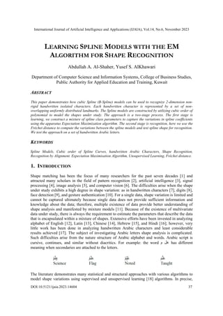 International Journal of Artificial Intelligence and Applications (IJAIA), Vol.14, No.6, November 2023
DOI:10.5121/ijaia.2023.14604 37
LEARNING SPLINE MODELS WITH THE EM
ALGORITHM FOR SHAPE RECOGNITION
Abdullah A. Al-Shaher, Yusef S. AlKhawari
Department of Computer Science and Information Systems, College of Business Studies,
Public Authority for Applied Education and Training, Kuwait
ABSTRACT
This paper demonstrates how cubic Spline (B-Spline) models can be used to recognize 2-dimension non-
rigid handwritten isolated characters. Each handwritten character is represented by a set of non-
overlapping uniformly distributed landmarks. The Spline models are constructed by utilizing cubic order of
polynomial to model the shapes under study. The approach is a two-stage process. The first stage is
learning, we construct a mixture of spline class parameters to capture the variations in spline coefficients
using the apparatus Expectation Maximization algorithm. The second stage is recognition, here we use the
Fréchet distance to compute the variations between the spline models and test spline shape for recognition.
We test the approach on a set of handwritten Arabic letters.
KEYWORDS
Spline Models, Cubic order of Spline Curves, handwritten Arabic Characters, Shape Recognition,
Recognition by Alignment. Expectation Maximisation Algorithm, Unsupervised Learning, Fréchet distance.
1. INTRODUCTION
Shape matching has been the focus of many researchers for the past seven decades [1] and
attracted many scholars in the field of pattern recognition [2], artificial intelligence [3], signal
processing [4], image analysis [5], and computer vision [6]. The difficulties arise when the shape
under study exhibits a high degree in shape variation: as in handwritten characters [7], digits [8],
face detection [9], and gesture authentication [10]. For a single data, shape variation is limited and
cannot be captured ultimately because single data does not provide sufficient information and
knowledge about the data; therefore, multiple existence of data provide better understanding of
shape analysis and manifested by mixture models [11]. Because of the existence of multivariate
data under study, there is always the requirement to estimate the parameters that describe the data
that is encapsulated within a mixture of shapes. Extensive efforts have been invested in analyzing
alphabet of English [12], Latin [13], Chinese [14], Hebrew [15], and Hindi [16]; however, very
little work has been done in analyzing handwritten Arabic characters and least considerable
results achieved [17]. The subject of investigating Arabic letters shape analysis is complicated.
Such difficulties arise from the nature structure of Arabic alphabet and words. Arabic script is
cursive, continues, and similar without diacritics. For example: the word ‫م‬ ‫عل‬ has different
meaning when secondaries are attached to the letters.
The literature demonstrates many statistical and structural approaches with various algorithms to
model shape variations using supervised and unsupervised learning [18] algorithms. In precise,
 
