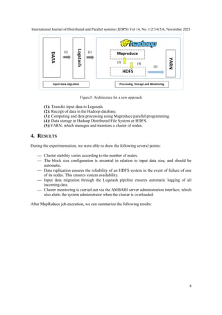 International Journal of Distributed and Parallel systems (IJDPS) Vol 14, No. 1/2/3/4/5/6, November 2023
8
Figure3: Architecture for a new approach
(1): Transfer input data to Logstash.
(2): Receipt of data in the Hadoop database.
(3): Computing and data processing using Mapreduce parallel programming.
(4): Data storage in Hadoop Distributed File System or HDFS.
(5):YARN, which manages and monitors a cluster of nodes.
4. RESULTS
During the experimentation, we were able to draw the following several points:
 Cluster stability varies according to the number of nodes.
 The block size configuration is essential in relation to input data size, and should be
automatic.
 Data replication ensures the reliability of an HDFS system in the event of failure of one
of its nodes. This ensures system availability.
 Input data migration through the Logstash pipeline ensures automatic logging of all
incoming data.
 Cluster monitoring is carried out via the AMBARI server administration interface, which
also alerts the system administrator when the cluster is overloaded.
After MapReduce job execution, we can summarize the following results:
 