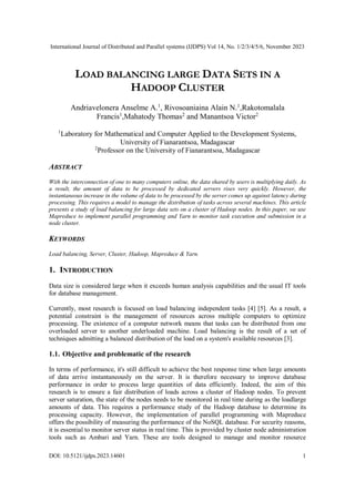 International Journal of Distributed and Parallel systems (IJDPS) Vol 14, No. 1/2/3/4/5/6, November 2023
DOI: 10.5121/ijdps.2023.14601 1
LOAD BALANCING LARGE DATA SETS IN A
HADOOP CLUSTER
Andriavelonera Anselme A.1
, Rivosoaniaina Alain N.1
,Rakotomalala
Francis1
,Mahatody Thomas2
and Manantsoa Victor2
1
Laboratory for Mathematical and Computer Applied to the Development Systems,
University of Fianarantsoa, Madagascar
2
Professor on the University of Fianarantsoa, Madagascar
ABSTRACT
With the interconnection of one to many computers online, the data shared by users is multiplying daily. As
a result, the amount of data to be processed by dedicated servers rises very quickly. However, the
instantaneous increase in the volume of data to be processed by the server comes up against latency during
processing. This requires a model to manage the distribution of tasks across several machines. This article
presents a study of load balancing for large data sets on a cluster of Hadoop nodes. In this paper, we use
Mapreduce to implement parallel programming and Yarn to monitor task execution and submission in a
node cluster.
KEYWORDS
Load balancing, Server, Cluster, Hadoop, Mapreduce & Yarn.
1. INTRODUCTION
Data size is considered large when it exceeds human analysis capabilities and the usual IT tools
for database management.
Currently, most research is focused on load balancing independent tasks [4] [5]. As a result, a
potential constraint is the management of resources across multiple computers to optimize
processing. The existence of a computer network means that tasks can be distributed from one
overloaded server to another underloaded machine. Load balancing is the result of a set of
techniques admitting a balanced distribution of the load on a system's available resources [3].
1.1. Objective and problematic of the research
In terms of performance, it's still difficult to achieve the best response time when large amounts
of data arrive instantaneously on the server. It is therefore necessary to improve database
performance in order to process large quantities of data efficiently. Indeed, the aim of this
research is to ensure a fair distribution of loads across a cluster of Hadoop nodes. To prevent
server saturation, the state of the nodes needs to be monitored in real time during as the loadlarge
amounts of data. This requires a performance study of the Hadoop database to determine its
processing capacity. However, the implementation of parallel programming with Mapreduce
offers the possibility of measuring the performance of the NoSQL database. For security reasons,
it is essential to monitor server status in real time. This is provided by cluster node administration
tools such as Ambari and Yarn. These are tools designed to manage and monitor resource
 