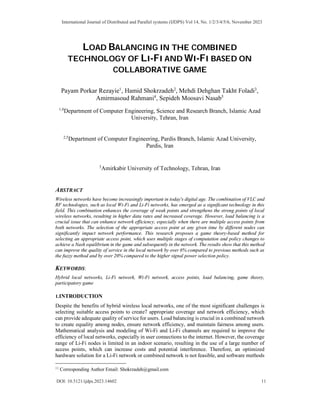 LOAD BALANCING IN THE COMBINED
TECHNOLOGY OF LI-FI AND WI-FI BASED ON
COLLABORATIVE GAME
Payam Porkar Rezayie1
, Hamid Shokrzadeh2
, Mehdi Dehghan Takht Foladi3
,
Amirmasoud Rahmani4
, Sepideh Moosavi Nasab5
1,4
Department of Computer Engineering, Science and Research Branch, Islamic Azad
University, Tehran, Iran
2,5
Department of Computer Engineering, Pardis Branch, Islamic Azad University,
Pardis, Iran
,
3
Amirkabir University of Technology, Tehran, Iran
ABSTRACT
Wireless networks have become increasingly important in today's digital age. The combination of VLC and
RF technologies, such as local Wi-Fi and Li-Fi networks, has emerged as a significant technology in this
field. This combination enhances the coverage of weak points and strengthens the strong points of local
wireless networks, resulting in higher data rates and increased coverage. However, load balancing is a
crucial issue that can enhance network efficiency, especially when there are multiple access points from
both networks. The selection of the appropriate access point at any given time by different nodes can
significantly impact network performance. This research proposes a game theory-based method for
selecting an appropriate access point, which uses multiple stages of computation and policy changes to
achieve a Nash equilibrium in the game and subsequently in the network. The results show that this method
can improve the quality of service in the local network by over 6% compared to previous methods such as
the fuzzy method and by over 20% compared to the higher signal power selection policy.
KEYWORDS:
Hybrid local networks, Li-Fi network, Wi-Fi network, access points, load balancing, game theory,
participatory game
1.INTRODUCTION
Despite the benefits of hybrid wireless local networks, one of the most significant challenges is
selecting suitable access points to create7 appropriate coverage and network efficiency, which
can provide adequate quality of service for users. Load balancing is crucial in a combined network
to create equality among nodes, ensure network efficiency, and maintain fairness among users.
Mathematical analysis and modeling of Wi-Fi and Li-Fi channels are required to improve the
efficiency of local networks, especially in user connections to the internet. However, the coverage
range of Li-Fi nodes is limited in an indoor scenario, resulting in the use of a large number of
access points, which can increase costs and potential interference. Therefore, an optimized
hardware solution for a Li-Fi network or combined network is not feasible, and software methods

Corresponding Author Email: Shokrzadeh@gmail.com
International Journal of Distributed and Parallel systems (IJDPS) Vol 14, No. 1/2/3/4/5/6, November 2023
DOI: 10.5121/ijdps.2023.14602 11
 
