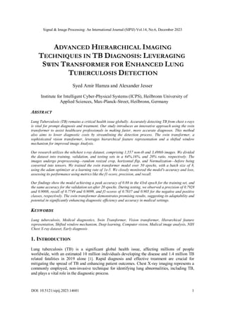 Signal & Image Processing: An International Journal (SIPIJ) Vol.14, No.6, December 2023
DOI: 10.5121/sipij.2023.14601 1
ADVANCED HIERARCHICAL IMAGING
TECHNIQUES IN TB DIAGNOSIS: LEVERAGING
SWIN TRANSFORMER FOR ENHANCED LUNG
TUBERCULOSIS DETECTION
Syed Amir Hamza and Alexander Jesser
Institute for Intelligent Cyber-Physical Systems (ICPS), Heilbronn University of
Applied Sciences, Max-Planck-Street, Heilbronn, Germany
ABSTRACT
Lung Tuberculosis (TB) remains a critical health issue globally. Accurately detecting TB from chest x-rays
is vital for prompt diagnosis and treatment. Our study introduces an innovative approach using the swin
transformer to assist healthcare professionals in making faster, more accurate diagnoses. This method
also aims to lower diagnostic costs by streamlining the detection process. The swin transformer, a
sophisticated vision transformer, leverages hierarchical feature representation and a shifted window
mechanism for improved image Analysis.
Our research utilizes the nihchest x-ray dataset, comprising 1,557 non-tb and 3,498tb images. We divided
the dataset into training, validation, and testing sets in a 64%,16%, and 20% ratio, respectively. The
images undergo preprocessing—random resized crop, horizontal flip, and Normalization—before being
converted into tensors. We trained the swin transformer model over 50 epochs, with a batch size of 8,
using the adam optimizer at a learning rate of 1e-5. We closely monitored the model's accuracy and loss,
assessing its performance using metrics like the f1-score, precision, and recall.
Our findings show the model achieving a peak accuracy of 0.88 in the 43rd epoch for the training set, and
the same accuracy for the validation set after 20 epochs. During testing, we observed a precision of 0.7928
and 0.9008, recall of 0.7749 and 0.9099, and f1-scores of 0.7837 and 0.905 for the negative and positive
classes, respectively. The swin transformer demonstrates promising results, suggesting its adaptability and
potential in significantly enhancing diagnostic efficiency and accuracy in medical settings.
KEYWORDS
Lung tuberculosis, Medical diagnostics, Swin Transformer, Vision transformer, Hierarchical feature
representation, Shifted window mechanism, Deep learning, Computer vision, Medical image analysis, NIH
Chest X-ray dataset, Early diagnosis
1. INTRODUCTION
Lung tuberculosis (TB) is a significant global health issue, affecting millions of people
worldwide, with an estimated 10 million individuals developing the disease and 1.4 million TB
related fatalities in 2019 alone [1]. Rapid diagnosis and effective treatment are crucial for
mitigating the spread of TB and enhancing patient outcomes. Chest X-ray imaging represents a
commonly employed, non-invasive technique for identifying lung abnormalities, including TB,
and plays a vital role in the diagnostic process.
 