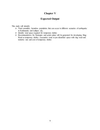 9
Chapter V
Expected Output
This study will identify
 Total casualties, homeless population that can occur in different scenarios of earthquake
in Kathmandu and Lalitpur city,
 Identify total space required for temporary shelter.
 Recommendation for Strategies and action plans will be generated for developing Ring
Road as temporary shelter, evacuation route to pre-identified space with ring road and
tentative size and cost of temporary shelter.
 