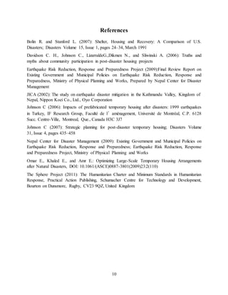 10
References
Bolin R. and Stanford L. (2007): Shelter, Housing and Recovery: A Comparison of U.S.
Disasters; Disasters Volume 15, Issue 1, pages 24–34, March 1991
Davidson C. H., Johnson C., LizarraldeG.,Dikmen N., and Sliwinski A. (2006): Truths and
myths about community participation in post-disaster housing projects
Earthquake Risk Reduction, Response and Preparedness Project (2009):Final Review Report on
Existing Government and Municipal Policies on Earthquake Risk Reduction, Response and
Preparedness, Ministry of Physical Planning and Works, Prepared by Nepal Center for Disaster
Management
JICA (2002): The study on earthquake disaster mitigation in the Kathmandu Valley, Kingdom of
Nepal, Nippon Koei Co., Ltd., Oyo Corporation
Johnson C (2006): Impacts of prefabricated temporary housing after disasters: 1999 earthquakes
in Turkey, IF Research Group, Faculté de l’aménagement, Université de Montréal, C.P. 6128
Succ. Centre-Ville, Montreal, Que., Canada H3C 3J7
Johnson C (2007): Strategic planning for post-disaster temporary housing; Disasters Volume
31, Issue 4, pages 435–458
Nepal Center for Disaster Management (2009): Existing Government and Municipal Policies on
Earthquake Risk Reduction, Response and Preparedness; Earthquake Risk Reduction, Response
and Preparedness Project, Ministry of Physical Planning and Works
Omar E., Khaled E., and Amr E.: Optimizing Large-Scale Temporary Housing Arrangements
after Natural Disasters, DOI: 10.1061/(ASCE)0887-3801(2009)23:2(110)
The Sphere Project (2011): The Humanitarian Charter and Minimum Standards in Humanitarian
Response, Practical Action Publishing, Schumacher Centre for Technology and Development,
Bourton on Dunsmore, Rugby, CV23 9QZ, United Kingdom
 
