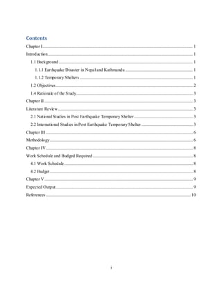 i
Contents
Chapter I.......................................................................................................................................... 1
Introduction..................................................................................................................................... 1
1.1 Background ........................................................................................................................... 1
1.1.1 Earthquake Disaster in Nepal and Kathmandu .............................................................. 1
1.1.2 Temporary Shelters........................................................................................................ 1
1.2 Objectives.............................................................................................................................. 2
1.4 Rationale of the Study........................................................................................................... 3
Chapter II ........................................................................................................................................ 3
Literature Review............................................................................................................................ 3
2.1 National Studies in Post Earthquake Temporary Shelter...................................................... 3
2.2 International Studies in Post Earthquake Temporary Shelter ............................................... 3
Chapter III....................................................................................................................................... 6
Methodology................................................................................................................................... 6
Chapter IV....................................................................................................................................... 8
Work Schedule and Budged Required............................................................................................ 8
4.1 Work Schedule...................................................................................................................... 8
4.2 Budget ................................................................................................................................... 8
Chapter V ........................................................................................................................................ 9
Expected Output.............................................................................................................................. 9
References..................................................................................................................................... 10
 