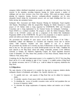 2
emergency shelters distributed immediately post-quake are unlikely to last until homes have been
restored. In the meantime, providing temporary housing for victims presents a number of
challenges and can draw resources away from other activities. With sound pre-impact strategic
planning for temporary housing, however, earthquake-affected populations can be more
adequately housed during the reconstruction process and can begin rebuilding their lives even
before moving into permanent homes.
Earthquake Risk Assessment and Shelter Response Planning for Kathmandu, Nepal (together
with Maputo, Mozambique) within the program Risk Mapping for Shelter Response is a joint
project of UN Habitat which is being supported by UNDP/BCPR, IFRC and Prevention
Consortium and is being implemented by the National Society for Earthquake Technology –
Nepal (NSET) as a technical consultant. The program is under the Global Emergency Shelter
Cluster in the UN/IASC context; and also a component of the Global Risk Identification
Programme (GRIP) of the UNDP/BCPR. The goal of the programme is to improve capacity to
predict and address post-disaster shelter recovery needs and shelter planning.
The government has identified 83 open spaces across the three districts of the Valley—
Kathmandu, Lalitpur and Bhaktapur—as evacuation and temporary rescue sites to relocate
victims, build temporary hospitals and store logistics in case of a disaster.
The government has decided not to develop any kind of infrastructure on these spaces and keep
them as they are. The open spaces are mostly football grounds across the Valley—Tundikhel, the
track adjacent to the Ring Road, school and college compounds, premises of the Tribhuvan
University at Kirtipur, the Pulchowk Engineering Campus, the Nepal Agriculture Research
Centre in Khumaltar, UN Park, Ratna Park, premises of Tara Hotel, Gokarna, Shanka Park and
Tribhuvan Park, among others.
Considering the the Ring Road improvement project, to be completed by 2015,27 Km long Ring
Road will be 62 m wide including its right of way. Leaving 11 m middle portion of Ring Road
for vehicular movement, total of 1,377,000 sq m could be utilized for temporary shelterfrom the
Ring Road. .
1.2 Objectives
The main objective of this proposal is to consider the ring road as temporary shelterin afterthe
earthquake disaster in Kathmandu and Lalitpur City. Specific objectives are:
 To quantify total area and capacity of Ring Road that can be utilized for temporary
shelter,
 To calculate capacity of open spaces which are already identified,
 To identifying the access of possible evacuation routes and the total population that can
be rescue in temporary shelter,
 To determine the design requirements of temporary shelters and tentative cost of shelter
unit.
 