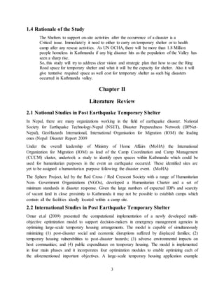 3
1.4 Rationale of the Study
The Shelters to support on-site activities after the occurrence of a disaster is a
Critical issue. Immediately it need to either to carry on temporary shelter or to health
camp after any rescue activities. As UN OCHA, there will be more than 1.8 Million
people homeless in Kathmandu if any big disaster hits as the population of the Valley has
seen a sharp rise.
So, this study will try to address clear vision and strategic plan that how to use the Ring
Road space for temporary shelter and what it will be the capacity for shelter. Also it will
give tentative required space as well cost for temporary shelter as such big disasters
occurred in Kathmandu valley.
Chapter II
Literature Review
2.1 National Studies in Post Earthquake Temporary Shelter
In Nepal, there are many organizations working in the field of earthquake disaster. National
Society for Earthquake Technology-Nepal (NSET), Disaster Preparedness Network (DPNet-
Nepal), GeoHazards International, International Organisation for Migration (IOM) the leading
ones (Nepal Disaster Report 2009
Under the overall leadership of Ministry of Home Affairs (MoHA) the International
Organization for Migration (IOM) as lead of the Camp Coordination and Camp Management
(CCCM) cluster, undertook a study to identify open spaces within Kathmandu which could be
used for humanitarian purposes in the event an earthquake occurred. These identified sites are
yet to be assigned a humanitarian purpose following the disaster event. (MoHA)
The Sphere Project, led by the Red Cross / Red Crescent Society with a range of Humanitarian
Non- Government Organizations (NGOs), developed a Humanitarian Charter and a set of
minimum standards in disaster response. Given the large numbers of expected IDPs and scarcity
of vacant land in close proximity to Kathmandu it may not be possible to establish camps which
contain all the facilities ideally located within a camp site.
2.2 International Studies in Post Earthquake Temporary Shelter
Omar et.al (2009) presented the computational implementation of a newly developed multi-
objective optimization model to support decision-makers in emergency management agencies in
optimizing large-scale temporary housing arrangements. The model is capable of simultaneously
minimizing (1) post-disaster social and economic disruptions suffered by displaced families; (2)
temporary housing vulnerabilities to post-disaster hazards; (3) adverse environmental impacts on
host communities; and (4) public expenditures on temporary housing. The model is implemented
in four main phases and it incorporates four optimization modules to enable optimizing each of
the aforementioned important objectives. A large-scale temporary housing application example
 