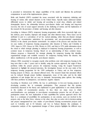 4
is presented to demonstrate the unique capabilities of the model and illustrate the performed
computations in each of the implementation phases.
Bolin and Stanford (2007) examined the issues associated with the temporary sheltering and
housing of victims after natural disasters in the United States. Specific topics addressed include
differential access to shelter and housing aid according to social class, ethnicity and related
demographic factors; the relationship between post-disaster shelter and housing and long-term
recovery; the role of social support networks in the sheltering of victims; and the implications of
the research for the provision of shelter and housing aid after disasters.
According to Johnson (2007), temporary housing programmes suffer from excessively high cost,
late delivery, poor location, improper unit designs and other inherent issues. These issues can be
attributed in part to a prevalence of ad hoc tactical planning, rather than pre-disaster strategic
planning, for reconstruction undertaken by governments and non-governmental organizations
(NGOs) in the chaotic post-disaster environment. An analysis of the process and outcomes from
six case studies of temporary housing programmes after disasters in Turkey and Colombia in
1999, Japan in 1995, Greece in 1986, Mexico in 1985, and Italy in 1976 yields information about
the extent to which strategic planning is employed in temporary housing programmes, as well as
common issues in temporary housing. Based on an understanding of these common issues,
Johnson proposes a framework for strategic planning for temporary housing that identifies
organizational designs and available resources for temporary housing before the disaster, but
allows modifications to fit the specific post-disaster situation.
Johnson 2006 researched to recognize exactly what problems exist with temporary housing in the
long term (that is after 5 years) and to identify, using the systems approach, the origin of these
problems within the project process for temporary housing. Using the Logical Framework
Approach to highlight the projects’outcomes, the investigation focuses on the case study of the
temporary housing programme for the 1999 earthquakes in Turkey and on four temporary
housing projects in Düzce, one disaster-affected town. The research found that unwanted effects
can be reduced through proper facilities management, reuse of the units, and by the initial
application of unit designs that are easy to dismantle. Incorporating plans upfront, thus dealing
with these problems by anticipation, can minimize negative impacts.
According to Davidson et.al (2006), the key to performance in low-cost housing projects in
developing countries lies in community participation. They proposed that this premise
(extensively discussed in the theory and emphasized in grant applications) is not clearly reflected
in the realities of reconstruction practice. In fact, there are many ways in which
users/beneficiaries can participate in post-disaster reconstruction projects but not all types of
participation ensure the best deployment of their capabilities.The systems approach shows that
there is a continuum of possibilities for participation; at one extreme, users are involved in the
projects only as the labor force, whereas at the other, they play an active role in decision-making
and project management.Four case studies of post-disaster housing reconstruction projects (one
each in Colombia and in El Salvador, and two in Turkey) illustrate this continuum. A
comparative analysis of the organizational designs of these projects highlights the different ways
 