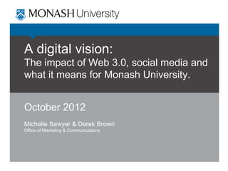A digital vision:
The impact of Web 3.0, social media and
what it means for Monash University.
October 2012
Michelle Sawyer & Derek Brown
Office of Marketing & Communications

 