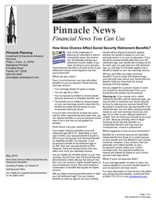 Pinnacle Planning
Investment & Insurance Advisory
Services
Philip J. Fulco, Jr, CFP®
Managing Principal
8 Pulaski Road
Fishkill, NY 12524
845-440-3426
pfulco@ae.cadaretgrant.com
May 2015
How Does Divorce Affect Social Security
Retirement Benefits?
Avoiding Probate: Is It Worth It?
Self-Directed IRAs
Am I liable for unauthorized transactions
on my debit card?
Pinnacle News
Financial News You Can Use
How Does Divorce Affect Social Security Retirement Benefits?
See disclaimer on final page
One of the challenges of
planning for retirement is that an
unexpected event, like divorce,
can dramatically change your
retirement income needs. If you
were counting on your spouse's
Social Security benefits to provide some of your
retirement income, what happens now that
you're divorced?
What are the rules?
Even if you're divorced, you may still collect
benefits on your ex-spouse's Social Security
earnings record if:
• Your marriage lasted 10 years or longer
• You are age 62 or older
• Your ex-spouse is entitled to receive Social
Security retirement or disability benefits, and
• The benefit you're entitled to receive based
on your own earnings record is less than the
benefit you would receive based on your
ex-spouse's earnings record
If you've been divorced for at least two years,
and the other requirements have been met, you
can receive benefits on your ex-spouse's record
even if he or she has not yet applied for
benefits.
How much can you receive?
If you begin receiving benefits at your full
retirement age (66 to 67, depending on your
year of birth), your spousal benefit is equal to
50% of your ex-spouse's full retirement benefit
(or disability benefit). For example, if your
ex-spouse's benefit at full retirement age is
$1,500, then your spousal benefit is $750.
However, there are several factors that may
affect how much you ultimately receive.
Are you eligible for benefits based on your own
earnings record? If so, then the Social Security
Administration (SSA) will pay that amount first.
But if you can receive a higher benefit based on
your ex-spouse's record, then you'll receive a
combination of benefits that equals the higher
amount.
Will you begin receiving benefits before or after
your full retirement age? You can receive
benefits as early as age 62, but your monthly
benefit will be reduced (reduction applies
whether the benefit is based on your own
earnings record or on your ex-spouse's). If you
decide to receive benefits later than your full
retirement age, your benefit will increase by 8%
for each year you wait past your full retirement
age, up until age 70 (increase applies only if
benefit is based on your own earnings record).
Will you work after you begin receiving
benefits? If you're under full retirement age,
your earnings may reduce your Social Security
benefit if they are more than the annual
earnings limit that applies.
Are you eligible for a pension based on work
not covered by Social Security? If so, your
Social Security benefit may be reduced.
Planning tip: If you decide not to collect
retirement benefits until full retirement age, you
may be able to maximize your Social Security
income by claiming your spousal benefit first.
By opting to receive your spousal benefit at full
retirement age, you can delay claiming benefits
based on your own earnings record (up until
age 70) in order to earn delayed retirement
credits. This can boost your benefit by as much
as 32%. Because deciding when to begin
receiving Social Security benefits is a
complicated decision and may have tax
consequences, consult a professional.
What happens if one of you remarries?
Benefits for a divorced spouse are calculated
independently from those of a current spouse,
so your benefit won't be affected if your spouse
remarries. However, if you remarry, then you
generally can't collect benefits on your
ex-spouse's record unless your current
marriage ends. Any spousal benefits you
receive will instead be based on your current
spouse's earnings record.
What if your ex-spouse dies?
If your marriage lasted 10 years or more, you
may be eligible for a survivor benefit based on
your ex-spouse's earnings record.
For more information on how divorce may affect
your Social Security benefits, contact the SSA
at (800) 772-1213 or visit socialsecurity.gov.
Page 1 of 4
 