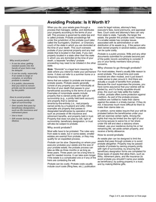 Avoiding Probate: Is It Worth It?
When you die, your estate goes through a
process that manages, settles, and distributes
your property according to the terms of your
will. This process is governed by state law and
is called probate. Probate proceedings fall
under the jurisdiction of the probate court (also
called the Surrogate's, Orphans', or Chancery
court) of the state in which you are domiciled at
the time of your death. This court oversees
probate of your personal property and any real
estate that is located in that state. If you own
property located in a state other than the state
in which you are domiciled at the time of your
death, a separate "ancillary" probate
proceeding may need to be initiated in the other
state.
Note: "Domicile" is a legal term meaning the
state where you intend to make your permanent
home. It does not refer to a summer home or a
temporary residence.
Items that are subject to probate are known as
probate assets. Probate assets generally
consist of any property you own individually at
the time of your death that passes to your
beneficiaries according to the terms of your will.
Examples of nonprobate assets include
property that is owned jointly with right of
survivorship (e.g., a jointly held bank account)
and property that is owned as
tenants-by-the-entirety (i.e., real property
owned jointly by a husband and wife). Other
examples are property that passes to
designated beneficiaries by operation of law,
such as proceeds of life insurance and
retirement benefits, and property held in trust.
Property that does not pass by will, right of
survivorship, beneficiary designation, or trust
will also be subject to probate.
Why avoid probate?
Most wills have to be probated. The rules vary
from state to state, but in some states, smaller
estates are exempt from probate, or they may
qualify for an expedited process.
Probate can be slow. Depending on where your
executor probates your estate and the size of
your probate estate, the probate process can
take as little as three months or as long as
three years. Three years can be a long time to
wait for needed income. It can take even longer
if the estate is a complicated one or if any of the
heirs are contesting the will.
Probate can be costly. Probate costs usually
include court costs (filing fees, etc.), publication
costs for legal notices, attorney's fees,
executor's fees, bond premiums, and appraisal
fees. Court costs and attorney's fees can vary
from state to state. Typically, the larger the
estate, the greater the probate costs. However,
if a smaller estate has complex issues
associated with its administration or with
distribution of its assets (e.g., if the person who
died owned property in several states), probate
can be quite costly.
Probate is a public process. Wills and any other
documents submitted for probate become part
of the public record--something to consider if
you or your family members have privacy
concerns.
Why choose to go through probate?
For most estates, there's usually little reason to
avoid probate. The actual time and costs
involved are often modest, and it just doesn't
make sense to plan around it. And there are
actually a couple of benefits from probate.
Because the court supervises the process, you
have some assurance that your wishes will be
abided by, and if a family squabble should
arise, the court can help settle the matter.
Further, probate offers some protection against
creditors. As part of the probate process,
creditors are notified to make their claims
against the estate in a timely manner. If they do
not, it becomes much more difficult for them to
make their claims later on.
In addition, some states require that your will be
probated before the beneficiaries under your
will can exercise certain rights. Among the
rights that may be limited are the right of your
surviving spouse to waive his or her share
under the will and elect a statutory share
instead, use your residence during his or her
remaining life, set aside certain property, and
receive a family allowance.
How to avoid probate
An estate plan can be designed to limit the
assets that pass through probate or to avoid
probate altogether. Property may be passed
outside of probate by owning property jointly
with right of survivorship; by ensuring that
beneficiary designation forms are completed for
those types of assets that allow them, such as
IRAs, retirement plans, and life insurance (to
avoid probate you shouldn't name your estate
as beneficiary); by putting property in a trust;
and by making lifetime gifts.
Why avoid probate?
• It can be slow; getting
needed assets into the
hands of your heirs may
be delayed
• It can be costly, especially
if an estate is large or
complex, or ancillary
probate is needed
• It is public; documents
that you wish to remain
private can be accessed
by the public
How to avoid probate
• Own assets jointly with
right of survivorship
• Own assets that pass by
beneficiary designation,
such as life insurance and
retirement plans
• Use a trust
• Gift assets during your
lifetime
Page 2 of 4, see disclaimer on final page
 