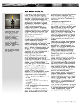 Self-Directed IRAs
A self-directed IRA isn't a different type of IRA.
Rather, the term refers to any individual
retirement account (traditional or Roth) that
allows you to direct the investment of your IRA
assets into nontraditional investments. For
example, in addition to the usual IRA mainstays
(stocks, bonds, mutual funds, and CDs), a
self-directed IRA might invest in real estate,
limited partnership interests, a small business,
or anything else the law (and your IRA
trustee/custodian) allows. In fact, the only
investment you can't have in an IRA is life
insurance. Collectibles (artwork, stamps, wine,
and antiques) aren't strictly prohibited, but if
your IRA purchases these items, you could
suffer adverse tax consequences.
Getting started
First, you'll need to find a trustee or custodian
that specializes in self-directed IRAs. Make
sure you understand the expenses
involved--some trustees charge transaction
fees and/or asset-based fees, depending on the
particular investment. You also need to be
aware of the prohibited transaction rules. These
rules are designed to make sure that only your
IRA, and not you (or your immediate family),
benefits from your IRA transactions. If you
violate these rules, your account will cease to
be treated as an IRA, with potentially
devastating tax consequences.
Finally, you need to understand the UBIT
(unrelated business income tax) rules. Even
though IRA investments usually grow tax
deferred (or even potentially tax free in the case
of a Roth IRA), if your IRA conducts certain
business activities or has debt-financed
income, then your IRA could be taxed currently
on all or part of the income generated.
What are prohibited transactions?
Generally, a prohibited transaction is any
improper use of an IRA by you, your
beneficiary, or a "disqualified person" including
certain family members. The following are
examples of prohibited IRA transactions:
• Selling property to, or buying property from,
the IRA
• Borrowing money from it
• Receiving unreasonable compensation for
managing it
• Using it as security for a loan
• Buying property for personal use (present or
future) with IRA funds
The IRS has warned: "IRAs that include, or
consist of, non-marketable securities and/or
closely held investments, in which the IRA
owner effectively controls the underlying assets
of such securities or investments, have a
greater potential for resulting in a prohibited
transaction." (Source: IRS Instructions to Form
1099-R, 2015)
Consequences of engaging in a
prohibited transaction
Generally, if you (or your beneficiary after your
death) engage in a prohibited transaction at any
time during the year, the account stops being
an IRA as of the first day of that year. The
account is also treated as distributing all its
assets to you at their fair market values on the
first day of the year. For a traditional IRA, if the
total of those values exceeds your basis in the
IRA, you'll have taxable income that's included
in your income. If you're not yet age 59½, the
10% premature distribution penalty tax may
also apply.
The IRS hasn't yet provided specific guidance
describing how these rules apply to Roth IRAs.
However, it's likely that if you've satisfied the
requirements for a qualified distribution, the
distribution will still be tax free. A nonqualified
distribution from a Roth IRA will result in
taxable income to the extent the distribution
exceeds your Roth IRA contributions (and
again, the premature distribution penalty tax
may apply if you haven't yet reached age 59½).
What is UBIT?
UBIT, as noted earlier, stands for "unrelated
business income tax." While not common, it can
apply to your traditional (and Roth) IRA. In
simple terms, if your IRA regularly conducts a
trade or business (for example, your IRA buys
and operates a bakery), then the income from
that trade or business (less any expenses
directly connected with carrying on the trade or
business) is subject to UBIT. The IRA is taxed
on the income (unrelated business taxable
income, or UBTI) at trust tax rates.
The term "trade or business" has been broadly
interpreted to apply even if an IRA doesn't
directly conduct a business, but instead invests
in a pass-through entity, like a partnership, that
conducts a trade or business. If an IRA invests
in a partnership that conducts a trade or
business, then the IRA must calculate its UBTI
based on its share of the partnership's gross
income and deductions.
As you can see, a self-directed IRA can provide
you with almost unlimited investment flexibility,
but also presents some traps for the unwary.
Carefully weigh the benefits and risks to
determine if it's the right choice for you.
The IRS has warned: "IRAs
that include, or consist of,
non-marketable securities
and/or closely held
investments, in which the
IRA owner effectively
controls the underlying
assets of such securities or
investments, have a greater
potential for resulting in a
prohibited transaction."
(Source: IRS Instructions to
Form 1099-R, 2015)
Note: All investing involves
risk, including the potential
loss of principal.
Page 3 of 4, see disclaimer on final page
 