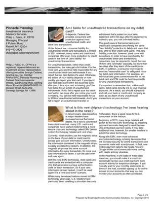 Pinnacle Planning
Investment & Insurance
Advisory Services
Philip J. Fulco, Jr, CFP®
Managing Principal
8 Pulaski Road
Fishkill, NY 12524
845-440-3426
pfulco@ae.cadaretgrant.com
Prepared by Broadridge Investor Communication Solutions, Inc. Copyright 2015
Philip J. Fulco, Jr., CFP® is a
registered representative and an
investment advisor representative
offering securities through Cadaret,
Grant & Co., Inc. member
FINRA/SIPC. Pinnacle Planning an
Cadaret Grant are separate
entities. Supervising office, Sterling
Manor Financial (866)450-5655 18
Division Street, Suite 202,
Saratoga Springs, NY 12866.
What is this new chip-card technology I've been hearing
about in the news?
In recent years, data breaches
at major retailers have
increased across the United
States. As a way to counteract
these data breaches, many U.S. credit-card
companies have started implementing a more
secure chip-card technology called EMV (which
is short for Europay, Mastercard, and Visa).
Currently, most retailers use the magnetic strips
on the back of your debit or credit card to
access your account information. Unfortunately,
the information contained in the magnetic strips
is easily accessed by hackers. In addition, the
magnetic strips use the same account
information for every transaction. So once your
card information is stolen, it can be used over
and over again.
With the new EMV technology, debit cards and
credit cards are embedded with a computer
chip that generates a unique authentication
code for each transaction. So if your card
information is ever hacked, it can't be used
again--it's a "one-and-done" scenario.
While many developed nations moved to EMV
technology years ago, U.S. retailers have
previously been unwilling to shoulder the costs.
Fortunately, there is good news for U.S.
consumers on the horizon.
Beginning in 2015, many large retailers will
switch to the new EMV technology by installing
payment terminals designed to read the new
chip-embedded payment cards. It may take
additional time, however, for smaller retailers to
adopt this latest technology.
Along with EMV, even more advanced
encryption technology is being developed that
will increase security for online transactions and
payments made with smartphones. In fact, new
mobile payment options like Apple Pay and
Google Wallet could eventually make paying
with plastic entirely obsolete.
In the meantime, in the wake of these data
breaches, you should make it a priority to
periodically review your credit-card and bank
account activity for suspicious charges. If you
typically wait for your monthly statements to
arrive in the mail, consider signing up for online
access to your accounts--that way you can
monitor your accounts as often as needed.
Am I liable for unauthorized transactions on my debit
card?
It depends. Federal law
provides consumers with
protection against most
unauthorized credit- and
debit-card transactions.
Under federal law, consumer liability for
unauthorized credit-card transactions is limited
to $50. However, many banks and credit-card
companies offer even more protection for credit
cards in the form of "zero liability" for
unauthorized transactions.
For unauthorized debit, rather than credit,
transactions, the rules get a bit trickier. For the
most part, you won't be held responsible for any
unauthorized debit-card withdrawals if you
report the lost card before it's used. Otherwise,
the extent of your liability depends on how
quickly you report your lost card. If you report
your lost debit card within two business days
after you notice your card is missing, you'll be
held liable for up to $50 of unauthorized
withdrawals. If you fail to report your lost debit
card within two days after you notice your card
is missing, you can be held responsible for up
to $500 of unauthorized withdrawals. And if you
fail to report an unauthorized transfer or
withdrawal that's posted on your bank
statement within 60 days after the statement is
mailed to you, you risk unlimited liability.
The good news is that some banks and
credit-card companies are offering the same
"zero liability" protection to debit-card users that
they offer to their credit-card users. This zero
liability protection, however, does come with
exceptions. In order to have zero liability for
unauthorized debit-card transactions,
consumers may be required to report the loss
of their card "promptly" (typically, no more than
two days after they learn of the card loss or
theft). In addition, a consumer may need to
exercise "reasonable care" to safeguard his or
her debit-card information. For example, an
individual who gives someone else his or her
debit card and PIN could be held responsible
for any unauthorized transactions.
It's important to remember that, unlike credit
cards, debit cards directly link to your financial
accounts. As a result, you should act quickly
and call your bank or credit-card company as
soon as you learn of any unauthorized
transactions on your account.
Page 4 of 4
 