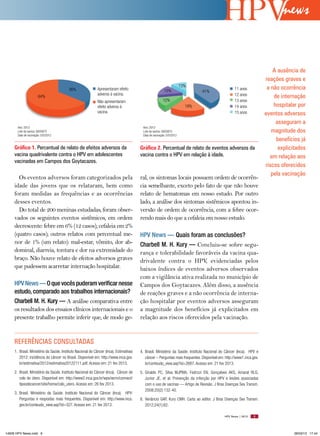 news


                                                                                                                                                                          A ausência de
                                                                                                                                                                      reações graves e
                                                                                                                       13%
                                         36%                 Apresentaram efeito                         15%                                       11 anos             a não ocorrência
                                                                                                                               41%
                                                             adverso à vacina.                                                                     12 anos
                       64%                                                                                                                                                de internação
                                                             Não apresentaram                           12%                                        13 anos
                                                             efeito adverso à                                            19%                       14 anos                hospitalar por
                                                             vacina.                                                                               15 anos            eventos adversos
                                                                                                                                                                           asseguram a
       Ano: 2012                                                                         Ano: 2012
       Lote da vacina: G005875                                                           Lote da vacina: G005875                                                         magnitude dos
       Data de vacinação: 5/5/2012                                                       Data de vacinação: 5/5/2012
                                                                                                                                                                           benefícios já
     Gráfico 1. Percentual de relato de efeitos adversos da                             Gráfico 2. Percentual de relato de eventos adversos da                              explicitados
     vacina quadrivalente contra o HPV em adolescentes                                  vacina contra o HPV em relação à idade.                                         em relação aos
     vacinadas em Campos dos Goytacazes.
                                                                                                                                                                      riscos oferecidos
                                                                                                                                                                         pela vacinação
       Os eventos adversos foram categorizados pela                                     ral, os sintomas locais possuem ordem de ocorrên-
     idade das jovens que os relataram, bem como                                        cia semelhante, exceto pelo fato de que não houve
     foram medidas as frequências e as ocorrências                                      relato de hematomas em nosso estudo. Por outro
     desses eventos.                                                                    lado, a análise dos sintomas sistêmicos apontou in-
       Do total de 200 meninas estudadas, foram obser-                                  versão de ordem de ocorrência, com a febre ocor-
     vados os seguintes eventos sistêmicos, em ordem                                    rendo mais do que a cefaleia em nosso estudo.
     decrescente: febre em 6% (12 casos); cefaleia em 2%
     (quatro casos); outros relatos com percentual me-                                  HPV News — Quais foram as conclusões?
     nor de 1% (um relato): mal-estar, vômito, dor ab-                                  Charbell M. H. Kury — Concluiu-se sobre segu-
     dominal, diarreia, tontura e dor na extremidade do                                 rança e tolerabilidade favoráveis da vacina qua-
     braço. Não houve relato de efeitos adversos graves                                 drivalente contra o HPV, evidenciadas pelos
     que pudessem acarretar internação hospitalar.                                      baixos índices de eventos adversos observados
                                                                                        com a vigilância ativa realizada no município de
     HPV News — O que vocês puderam verificar nesse                                     Campos dos Goytacazes. Além disso, a ausência
     estudo, comparado aos trabalhos internacionais?                                    de reações graves e a não ocorrência de interna-
     Charbell M. H. Kury — A análise comparativa entre                                  ção hospitalar por eventos adversos asseguram
     os resultados dos ensaios clínicos internacionais e o                              a magnitude dos benefícios já explicitados em
     presente trabalho permite inferir que, de modo ge-                                 relação aos riscos oferecidos pela vacinação.


     REFERêNCIAS CONSULTADAS
     1. Brasil. Ministério da Saúde. Instituto Nacional do Câncer (Inca). Estimativas   4. Brasil. Ministério da Saúde. Instituto Nacional do Câncer (Inca). HPV e
        2012: incidência do câncer no Brasil. Disponível em: http://www.inca.gov.          câncer – Perguntas mais frequentes. Disponível em: http://www1.inca.gov.
        br/estimativa/2012/estimativa20122111.pdf. Acesso em: 21 fev 2013.                 br/conteudo_view.asp?id=2687. Acesso em: 21 fev 2013.

     2. Brasil. Ministério da Saúde. Instituto Nacional do Câncer (Inca). Câncer de     5. Giraldo PC, Silva MJPMA, Fedrizzi EN, Gonçalves AKS, Amaral RLG,
        colo do útero. Disponível em: http://www2.inca.gov.br/wps/wcm/connect/             Junior JE, et al. Prevenção da infecção por HPV e lesões associadas
        tiposdecancer/site/home/colo_utero. Acesso em: 26 fev 2013.                        com o uso de vacinas — Artigo de Revisão. J Bras Doenças Sex Transm.
                                                                                           2008;20(2):132-40.
     3. Brasil. Ministério da Saúde. Instituto Nacional do Câncer (Inca). HPV:
        Perguntas e respostas mais frequentes. Disponível em: http://www.inca.          6. Venâncio GAP, Kury CMH. Carta ao editor. J Bras Doenças Sex Transm.
        gov.br/conteudo_view.asp?id=327. Acesso em: 21 fev 2013.                           2012;24(1):62.

                                                                                                                                             HPV News | 2013    9




14626 HPV News.indd 9                                                                                                                                                              28/03/13 17:44
 