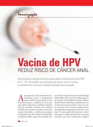 Imunização




                         Vacina de HPV
                         REDUz RISCO DE CâNCER ANAl
                         Anvisa aprova indicação da vacina quadrivalente recombinante contra HPV
                         (6, 11, 16 e 18) também para prevenção de câncer anal em homens
                         e mulheres de 9 a 26 anos e estende o benefício da imunização




                         A
                                  aprovação da vacina quadrivalente re-     nica de Proctologia do Instituto de Infectologia
                                  combinante contra o papilomavírus         Emílio Ribas e livre-docente do Departamento
                                  humano (HPV) para prevenção de cân-       de Cirurgia da Faculdade de Ciências Médicas
                         cer anal em homens e mulheres de 9 a 26 anos       da Santa Casa de São Paulo, a medida represen-
                         pela Agência Nacional de Vigilância Sanitária      ta uma esperança para reduzir os riscos do cân-
                         (Anvisa) consolida no Brasil uma tendência         cer anal, que vem crescendo gradativamente,
                         mundial, a de estender os benefícios dessa imu-    principalmente na população que pratica o sexo
                         nização, diminuindo a incidência da neoplasia      anal. “A vacina quadrivalente previne o câncer
                         intraepitelial anal. Na avaliação do médico Sid-   anal porque os anticorpos presentes nas pessoas
                         ney Roberto Nadal, supervisor da Equipe Téc-       vacinadas, caso haja contaminação, impedem

                         10   HPV News | 2013




14626 HPV News.indd 10                                                                                                 28/03/13 17:44
 