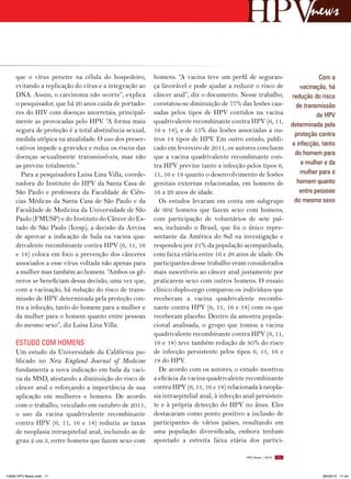 news


     que  o vírus penetre na célula do hospedeiro,       homens.  “A vacina teve um perfil de seguran-                         Com a
     evitando a replicação do vírus e a integração ao    ça favorável e pode ajudar a reduzir o risco de               vacinação, há
     DNA. Assim, o carcinoma não ocorre”, explica        câncer anal”, diz o documento. Nesse trabalho,             redução do risco
     o pesquisador, que há 20 anos cuida de portado-     constatou-se diminuição de 77% das lesões cau-               de transmissão
     res do HIV com doenças anorretais, principal-       sadas pelos tipos de HPV contidos na vacina                          de HPV
     mente as provocadas pelo HPV. “A forma mais         quadrivalente recombinante contra HPV (6, 11,              determinada pela
     segura de proteção é a total abstinência sexual,    16 e 18), e de 55% das lesões associadas a ou-
                                                                                                                     proteção contra
     medida utópica na atualidade. O uso dos preser-     tros 14 tipos de HPV. Em outro estudo, publi-
                                                                                                                    a infecção, tanto
     vativos impede a gravidez e reduz os riscos das     cado em fevereiro de 2011, os autores concluem
                                                                                                                     do homem para
     doenças sexualmente transmissíveis, mas não         que a vacina quadrivalente recombinante con-
     as previne totalmente.”                             tra HPV previne tanto a infecção pelos tipos 6,                a mulher e da
       Para a pesquisadora Luisa Lina Villa, coorde-     11, 16 e 18 quanto o desenvolvimento de lesões                mulher para o
     nadora do Instituto do HPV da Santa Casa de         genitais externas relacionadas, em homens de                 homem quanto
     São Paulo e professora da Faculdade de Ciên-        16 a 26 anos de idade.                                        entre pessoas
     cias Médicas da Santa Casa de São Paulo e da          Os estudos levaram em conta um subgrupo                   do mesmo sexo
     Faculdade de Medicina da Universidade de São        de 602 homens que fazem sexo com homens,
     Paulo (FMUSP) e do Instituto do Câncer do Es-       com participação de voluntários de sete paí-
     tado de São Paulo (Icesp), a decisão da Anvisa      ses, incluindo o Brasil, que foi o único repre-
     de aprovar a indicação de bula na vacina qua-       sentante da América do Sul na investigação e
     drivalente recombinante contra HPV (6, 11, 16       respondeu por 21% da população acompanhada,
     e 18) coloca em foco a prevenção dos cânceres       com faixa etária entre 16 e 26 anos de idade. Os
     associados a esse vírus voltada não apenas para     participantes desse trabalho eram considerados
     a mulher mas também ao homem. “Ambos os gê-         mais suscetíveis ao câncer anal justamente por
     neros se beneficiam dessa decisão, uma vez que,     praticarem sexo com outros homens. O ensaio
     com a vacinação, há redução do risco de trans-      clínico duplo-cego comparou os indivíduos que
     missão de HPV determinada pela proteção con-        receberam a vacina quadrivalente recombi-
     tra a infecção, tanto do homem para a mulher e      nante contra HPV (6, 11, 16 e 18) com os que
     da mulher para o homem quanto entre pessoas         receberam placebo. Dentro da amostra popula-
     do mesmo sexo”, diz Luisa Lina Villa.               cional analisada, o grupo que tomou a vacina
                                                         quadrivalente recombinante contra HPV (6, 11,
     ESTUDO COM HOMENS                                   16 e 18) teve também redução de 95% do risco
     Um estudo da Universidade da Califórnia pu-         de infecção persistente pelos tipos 6, 11, 16 e
     blicado no New England Journal of Medicine          18 do HPV.
     fundamenta a nova indicação em bula da vaci-          De acordo com os autores, o estudo mostrou
     na da MSD, atestando a diminuição do risco de       a eficácia da vacina quadrivalente recombinante
     câncer anal e reforçando a importância de sua       contra HPV (6, 11, 16 e 18) relacionada à neopla-
     aplicação em mulheres e homens. De acordo           sia intraepitelial anal, à infecção anal persisten-
     com o trabalho, veiculado em outubro de 2011,       te e à própria detecção do HPV no ânus. Eles
     o uso da vacina quadrivalente recombinante          destacaram como ponto positivo a inclusão de
     contra HPV (6, 11, 16 e 18) reduziu as taxas        participantes de vários países, resultando em
     de neoplasia intraepitelial anal, incluindo as de   uma população diversificada, embora tenham
     grau 2 ou 3, entre homens que fazem sexo com        apontado a estreita faixa etária dos partici-

                                                                                             HPV News | 2013   11




14626 HPV News.indd 11                                                                                                          28/03/13 17:44
 