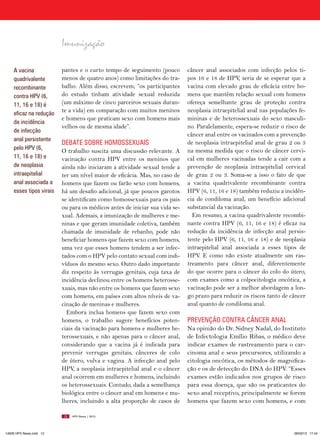 Imunização

    A vacina             pantes e o curto tempo de seguimento (pouco        câncer anal associados com infecção pelos ti-
    quadrivalente        menos de quatro anos) como limitações do tra-      pos 16 e 18 de HPV, seria de se esperar que a
    recombinante         balho. Além disso, escrevem, “os participantes     vacina com elevado grau de eficácia entre ho-
    contra HPV (6,       do estudo tinham atividade sexual reduzida         mens que mantêm relação sexual com homens
    11, 16 e 18) é       (um máximo de cinco parceiros sexuais duran-       ofereça semelhante grau  de proteção contra
    eficaz na redução
                         te a vida) em comparação com muitos meninos        neoplasia intraepitelial anal nas populações fe-
                         e homens que praticam sexo com homens mais         mininas e de heterossexuais do sexo masculi-
    da incidência
                         velhos ou de mesma idade”.                         no. Paralelamente, espera-se reduzir o risco de
    de infecção
                                                                            câncer anal entre os vacinados com a prevenção
    anal persistente
                         DEBATE SOBRE HOMOSSExUAIS                          de neoplasia intraepitelial anal de grau 2 ou 3
    pelo HPV (6,                                                            na mesma medida que o risco de câncer cervi-
                         O trabalho suscita uma discussão relevante. A
    11, 16 e 18) e       vacinação contra HPV entre os meninos que          cal em mulheres vacinadas tende a cair com a
    de neoplasia         ainda não iniciaram a atividade sexual tende a     prevenção de neoplasia intraepitelial cervical
    intraepitelial       ter um nível maior de eficácia. Mas, no caso de    de grau 2 ou 3.  Soma-se a isso o fato de que
    anal associada a     homens que fazem ou farão sexo com homens,         a vacina quadrivalente recombinante contra
    esses tipos virais   há um desafio adicional, já que poucos garotos     HPV (6, 11, 16 e 18) também reduziu a incidên-
                         se identificam como homossexuais para os pais      cia de condiloma anal, um benefício adicional
                         ou para os médicos antes de iniciar sua vida se-   substancial da vacinação.
                         xual. Ademais, a imunização de mulheres e me-        Em resumo, a vacina quadrivalente recombi-
                         ninas e que geram imunidade coletiva, também       nante contra HPV (6, 11, 16 e 18) é eficaz na
                         chamada de imunidade de rebanho, pode não          redução da incidência de infecção anal persis-
                         beneficiar homens que fazem sexo com homens,       tente pelo HPV (6, 11, 16 e 18) e de neoplasia
                         uma vez que esses homens tendem a ser infec-       intraepitelial anal associada a esses tipos de
                         tados com o HPV pelo contato sexual com indi-      HPV.  E como não existe atualmente um ras-
                         víduos do mesmo sexo. Outro dado importante        treamento para câncer anal, diferentemente
                         diz respeito às verrugas genitais, cuja taxa de    do que ocorre para o câncer do colo do útero,
                         incidência declinou entre os homens heterosse-     com exames como a colpocitologia oncótica, a
                         xuais, mas não entre os homens que fazem sexo      vacinação pode ser a melhor abordagem a lon-
                         com homens, em países com altos níveis de va-      go prazo para reduzir os riscos tanto de câncer
                         cinação de meninas e mulheres.                     anal quanto de condiloma anal.
                           Embora inclua homens que fazem sexo com
                         homens, o trabalho sugere benefícios poten-        PREVENçãO CONTRA CâNCER ANAL
                         ciais da vacinação para homens e mulheres he-      Na opinião do Dr. Sidney Nadal, do Instituto
                         terossexuais, e não apenas para o câncer anal,     de Infectologia Emílio Ribas, o médico deve
                         considerando que a vacina já é indicada para       indicar exames de rastreamento para o car-
                         prevenir verrugas genitais, cânceres de colo       cinoma anal e seus precursores, utilizando a
                         de útero, vulva e vagina. A infecção anal pelo     citologia oncótica, os métodos de magnifica-
                         HPV, a neoplasia intraepitelial anal e o câncer    ção e os de detecção do DNA do HPV. “Esses
                         anal ocorrem em mulheres e homens, incluindo       exames estão indicados nos grupos de risco
                         os heterossexuais. Contudo, dada a semelhança      para essa doença, que são os praticantes do
                         biológica entre o câncer anal em homens e mu-      sexo anal receptivo, principalmente se forem
                         lheres, incluindo a alta  proporção de casos de    homens que fazem sexo com homens, e com

                         12   HPV News | 2013




14626 HPV News.indd 12                                                                                                 28/03/13 17:44
 