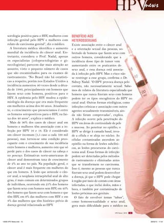 news


     sorologia positiva para o HIV, mulheres com         BENEFíCIO AOS
     infecção genital pelo HPV e mulheres com            HETEROSSExUAIS
     relato de carcinoma genital”, diz o médico.         Existe associação entre o câncer anal
       A literatura médica identifica o aumento          e a orientação sexual das pessoas, so-
     mundial da incidência do câncer anal. En-           bretudo de homens que fazem sexo com
     tretanto, considera o Prof. Nadal, apenas           outros homens, considerando que a
     os especialistas (coloproctologistas e gi-          incidência desse tipo de tumor vem
     necologistas) parecem dar mais atenção ao           aumentando entre os praticantes do
     assunto, visto o pequeno número de casos            sexo anal, e essa doença está associa-
     que são encaminhados para os exames de              da à infecção pelo HPV. Mas o risco não
     rastreamento. “No Brasil não há estatísti-          se restringe a esse grupo, confirma o Dr.
     cas a respeito, porém nos Estados Unidos a          Sidney Nadal. “O HPV provoca doença pelo
     incidência aumentou 40 vezes desde a déca-          contato, não necessariamente sexual. Sabe-
     da de 1980, principalmente em homens que            mos de relatos da literatura especializada que
     fazem sexo com homens, positivos para o             homens que nunca fizeram sexo com homens
     HIV. A epidemia pelo HIV mudou a epide-             podem ter os tipos oncogênicos do HPV no
     miologia da doença que era mais frequente           canal anal. Outras formas etiológicas, como
     em mulheres acima dos 60 anos. Atualmen-            infecções crônicas e associação com outros
     te, o crescimento que presenciamos é entre          agentes sexualmente transmissíveis, ain-
     os homens soropositivos para o HIV, na fai-         da não foram comprovadas”, explica.
     xa dos 40 anos”, explica o médico.                  A infecção ocorre pela penetração do
       Mais de 90% dos casos de câncer anal em           HPV em áreas de continuidade de pele
     homens e mulheres têm associação com a in-          e mucosa. Ao penetrar no epitélio, o
     fecção por HPV 16 e 18. Ele é considerado           HPV se dirige à camada basal, inva-
     um câncer incomum (1,5 caso a cada 100 mil          de a célula e se aloja no núcleo. As
     pessoas), mas tornou-se uma condição preo-          células contaminadas ascendem ao
     cupante com o crescimento de sua incidência         epitélio na forma de lesões subclíni-
     entre homens e mulheres, aumento este que só        cas, as lesões precursoras do carci-
     perde para o dos casos de câncer na cabeça e        noma anal. Essas formas de infecção
     no pescoço. Estimativas norte-americanas de         podem ser detectadas pelos métodos
     câncer anal demonstram taxa de crescimento          de rastreamento e eliminadas antes
     de 2% ao ano no país. Na população geral, o         que se transformem no carcinoma.
     câncer anal é mais frequente em mulheres do         Isso é, mesmo as pessoas que nunca
     que em homens. A lesão que antecede o cân-          fizeram sexo anal podem desenvolver
     cer anal, a neoplasia intraepitelial anal de alto   a doença, já que o HPV pode chegar
     grau, é mais comum em determinados grupos           à região por meio do contato com áreas
     de indivíduos, ocorrendo em 25% dos homens          infectadas, o que inclui dedos, mãos e
     que fazem sexo com homens sem HIV, em 43%           boca, e também por contaminação de
     dos homens que fazem sexo com homens e que          lesões próximas aos genitais.
     têm HIV, em 9% das mulheres com HIV e em              O fato de envolver temas “tabus”,
     8% das mulheres que têm histórico prévio de         como homossexualidade e sexo anal,
     doença genital relacionada ao HPV.                  gera mais dificuldade para o médico na

                                                                                          HPV News | 2013   13




14626 HPV News.indd 13                                                                                            28/03/13 17:44
 