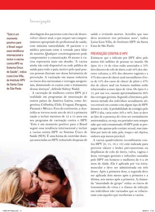 Imunização

    “Este é um           abordagem dos pacientes com risco de desen-     saúde e evitando mortes. Acredito que isso
    momento              volver câncer anal, o que requer um compor-     deva acontecer nos próximos anos”, indica
    positivo para        tamento apropriado do profissional de saúde,    Luisa Lina Villa, do Instituto HPV da Santa
    o Brasil seguir      com máxima naturalidade. O paciente e o         Casa de São Paulo.
    essa tendência       médico precisam estar à vontade para falar
    internacional e
                         do assunto. Qualquer constrangimento pode       PREVENçãO CONTRA O HPV
                         comprometer a comunicação. O acesso à va-       Estima-se que a infecção por HPV afete pelo
    incluir a vacina
                         cina representa mais um desafio. “A vacina      menos 630 milhões de pessoas no mundo. Os
    contra HPV no
                         ainda não está disponível na rede pública de    tipos 16 e 18 do vírus estão associados a 70%
    Sistema único
                         saúde para todo o país, motivo pelo qual pou-   dos cânceres de colo de útero, a até 44% dos cân-
    de Saúde”, indica    cas pessoas fizeram uso dessa ferramenta de     ceres vulvares, a 56% dos cânceres vaginais e a
    Luisa Lina Villa,    prevenção. A vacinação em massa reduziria       87% dos casos de câncer anal nas mulheres. Cer-
    do Instituto HPV     os riscos dos carcinomas e verrugas anogeni-    ca de 31% dos casos de câncer de pênis e 87%
    da Santa Casa        tais, diminuindo os custos com o tratamento     dos de câncer anal em homens também estão
    de São Paulo         dessas doenças”, defende Sidney Nadal.          relacionados a esses tipos de vírus. Os tipos 6 e
                           A vacinação de mulheres contra HPV já é       11, por sua vez, causam aproximadamente 90%
                         realidade em programas de imunização de         das verrugas genitais. Segundo a literatura, pelo
                         outros países da América Latina, como Ar-       menos metade dos indivíduos sexualmente ati-
                         gentina, Colômbia, Chile, Uruguai, Paraguai,    vos entrará em contato com algum tipo de HPV
                         Panamá e México. Fora do continente, a Aus-     durante a vida. A probabilidade de contágio pelo
                         trália se tornou neste ano de 2013 a primeira   HPV é alta, varia entre 50% e 80%. Isso se deve
                         nação a incluir meninos de 12 a 15 anos em      ao fato de a presença do vírus ser normalmente
                         seu programa de vacinação contra o HPV.         assintomática, ou seja, seu portador nem sempre
                         “Este é um momento positivo para o Brasil       sabe que está contaminado. O HPV pode se pro-
                         seguir essa tendência internacional e incluir   pagar não apenas pelo contato sexual, mas tam-
                         a vacina contra HPV no Sistema Único de         bém por meio de mão, pele, roupa e até objetos,
                         Saúde (SUS). É uma forma de controlar doen-     embora seja menos provável.
                         ças associadas ao HPV, reduzindo despesas de      A vacina quadrivalente recombinante con-
                                                                         tra HPV (6, 11, 16 e 18) está indicada para
                                                                         prevenir câncer e lesões pré-cancerosas ou
                                                                         displásicas de colo do útero, vulva, vagina e
                                                                         ânus, verrugas genitais e infecções causadas
                                                                         pelo HPV em homens e mulheres de 9 a 26
                                                                         anos de idade. Ela é aplicada por via intra-
                                                                         muscular e deve ser administrada em três
                                                                         doses. Após a primeira dose, a segunda deve
                                                                         ser aplicada dois meses após a primeira e a
                                                                         última, seis meses após a primeira. A chama-
                                                                         da “imunidade de grupo” reduz os riscos de
                                                                         transmissão do vírus e a chance de infecção
                                                                         em indivíduos não vacinados que se relacio-
                                                                         nam com aqueles que receberam a vacina.

                         14   HPV News | 2013




14626 HPV News.indd 14                                                                                               28/03/13 17:44
 