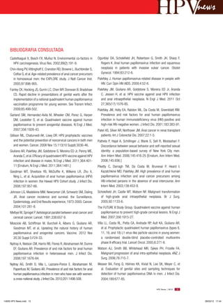 news


     BIBLIOGRAFIA CONSULTADA
     Castellsagué X, Bosch FX, Muñoz N. Environmental co-factors in         Ogunbiyi OA, Scholefield JH, Robertson G, Smith JH, Sharp F,
       HPV carcinogenesis. Virus Res. 2002;89(2):191-9.                       Rogers K. Anal human papillomavirus infection and squamous
     Chin-Hong PV, Vittinghoff E, Cranston RD, Browne L, Buchbinder S,        neoplasia in patients with invasive vulvar cancer. Obstet
       Colfax G, et al. Age-related prevalence of anal cancer precursors      Gynecol. 1994;83:212-6.
       in homosexual men: the EXPLORE study. J Natl Cancer Inst.            Palefsky J. Human papillomavirus-related disease in people with
       2005;97:896-905.                                                       HIV. Curr Opin HIV AIDS. 2009;4:52-6.
     Fairley CK, Hocking JS, Gurrin LC, Chen MY, Donovan B, Bradshaw        Palefsky JM, Giuliano AR, Goldstone S, Moreira ED Jr, Aranda
        CS. Rapid decline in presentations of genital warts after the         C, Jessen H, et al. HPV vaccine against anal HPV infection
        implementation of a national quadrivalent human papillomavirus        and anal intraepithelial neoplasia. N Engl J Med. 2011 Oct
        vaccination programme for young women. Sex Transm Infect.             27;365(17):1576-85.
        2009;85:499-502.                                                    Palefsky JM, Holly EA, Ralston ML, Da Costa M, Greenblatt RM.
     Garland SM, Hernandez-Avila M, Wheeler CM, Perez G, Harper               Prevalence and risk factors for anal human papillomavirus
       DM, Leodolter S, et al. Quadrivalent vaccine against human             infection in human immunodeficiency virus (HIV)-positive and
       papillomavirus to prevent anogenital diseases. N Engl J Med.           high-risk HIV-negative women. J Infect Dis. 2001;183:383-91.
       2007;356:1928-43.                                                    Patel HS, Silver AR, Northover JM. Anal cancer in renal transplant
     Gillison ML, Chaturvedi AK, Lowy DR. HPV prophylactic vaccines           patients. Int J Colorectal Dis. 2007;22:1-5.
        and the potential prevention of noncervical cancers in both men     Pathela P, Hajat A, Schillinger J, Blank S, Sell R, Mostashari F.
        and women. Cancer. 2008 Nov 15;113(10 Suppl):3036-46.                 Discordance between sexual behavior and self-reported sexual
     Giuliano AR, Palefsky JM, Goldstone S, Moreira ED Jr, Penny ME,          identity: a population-based survey of New York City men.
        Aranda C, et al. Efficacy of quadrivalent HPV vaccine against HPV     Ann Intern Med. 2006;145:416-25 [Erratum, Ann Intern Med.
        infection and disease in males. N Engl J Med. 2011;364:401-           2006;145:936.]
        11 [Erratum, N Engl J Med. 2011;364:1481.]                          Piketty C, Darragh TM, Da Costa M, Bruneval P, Heard I,
     Goodman MT, Shvetsov YB, McDuffie K, Wilkens LR, Zhu X,                   Kazatchkine MD, Palefsky JM. High prevalence of anal human
       Ning L, et al. Acquisition of anal human papillomavirus (HPV)           papillomavirus infection and anal cancer precursors among
       infection in women: the Hawaii HPV Cohort study. J Infect Dis.          HIV-infected persons in the absence of anal intercourse. Ann
       2008;197:957-66.                                                        Intern Med. 2003;138:453-9.
     Johnson LG, Madeleine MM, Newcomer LM, Schwartz SM, Daling             Scholefield JH, Castle MT, Watson NF. Malignant transformation
       JR. Anal cancer incidence and survival: the Surveillance,              of high-grade anal intraepithelial neoplasia. Br J Surg.
       Epidemiology, and End Results experience, 1973-2000. Cancer.           2005;92:1133-6.
       2004;101:281-8.                                                      The FUTURE II Study Group. Quadrivalent vaccine against human
     Melbye M, Sprogel P. Aetiological parallel between anal cancer and       papillomavirus to prevent high-grade cervical lesions. N Engl J
       cervical cancer. Lancet. 1991;338:657-9.                               Med. 2007;356:1915-27.
     Moscicki AB, Schiffman M, Burchell A, Albero G, Giuliano AR,           Villa LL, Costa RL, Petta CA, Andrade RP, Ault KA, Giuliano AR,
       Goodman MT, et al. Updating the natural history of human                 et al. Prophylactic quadrivalent human papillomavirus (types 6,
       papillomavirus and anogenital cancers. Vaccine. 2012 Nov                 11, 16, and 18) L1 virus-like particle vaccine in young women:
       20;30 Suppl 5:F24-33.                                                    a randomised double-blind placebo-controlled multicentre
     Nyitray A, Nielson CM, Harris RB, Flores R, Abrahamsen M, Dunne            phase II efficacy trial. Lancet Oncol. 2005;6:271-8.
       EF, Giuliano AR. Prevalence of and risk factors for anal human       Watson AJ, Smith BB, Whitehead MR, Sykes PH, Frizelle FA.
       papillomavirus infection in heterosexual men. J Infect Dis.            Malignant progression of anal intra-epithelial neoplasia. ANZ J
       2008;197:1676-84.                                                      Surg. 2006;76:715-7.
     Nyitray AG, Smith D, Villa L, Lazcano-Ponce E, Abrahamsen M,           Weaver BA, Feng Q, Holmes KK, Kiviat N, Lee SK, Meyer C, et
       Papenfuss M, Giuliano AR. Prevalence of and risk factors for anal      al. Evaluation of genital sites and sampling techniques for
       human papillomavirus infection in men who have sex with women:         detection of human papillomavirus DNA in men. J Infect Dis.
       a cross-national study. J Infect Dis. 2010;201:1498-508.               2004;189:677-85.

                                                                                                                           HPV News | 2013   15




14626 HPV News.indd 15                                                                                                                             28/03/13 17:44
 