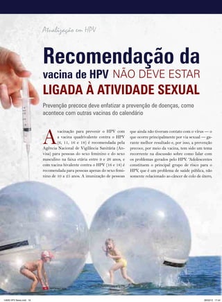 Atualização em HPV


                         recomendação da
                         vacina de HPV NãO DEVE EStAR
                         liGada à atiVidade Sexual
                         Prevenção precoce deve enfatizar a prevenção de doenças, como
                         acontece com outras vacinas do calendário



                         A
                                  vacinação para prevenir o HPV com       que ainda não tiveram contato com o vírus — o
                                  a vacina quadrivalente contra o HPV     que ocorre principalmente por via sexual — ga-
                                  (6, 11, 16 e 18) é recomendada pela     rante melhor resultado e, por isso, a prevenção
                         Agência Nacional de Vigilância Sanitária (An-    precoce, por meio da vacina, tem sido um tema
                         visa) para pessoas do sexo feminino e do sexo    recorrente na discussão sobre como lidar com
                         masculino na faixa etária entre 9 e 26 anos, e   os problemas gerados pelo HPV. “Adolescentes
                         com vacina bivalente contra o HPV (16 e 18) é    constituem o principal grupo de risco para o
                         recomendada para pessoas apenas do sexo femi-    HPV, que é um problema de saúde pública, não
                         nino de 10 a 25 anos. A imunização de pessoas    somente relacionado ao câncer de colo de útero,




                         16   HPV News | 2013




14626 HPV News.indd 16                                                                                              28/03/13 17:44
 